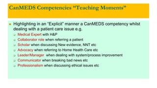 CanMEDS Competencies “Teaching Moments”
 Highlighting in an “Explicit” manner a CanMEDS competency whilst
dealing with a patient care issue e.g.
 Medical Expert with H&P
 Collaborator role when referring a patient
 Scholar when discussing New evidence, NNT etc
 Advocacy when referring to Home Health Care etc
 Leader/Manager when dealing with system/process improvement
 Communicator when breaking bad news etc
 Professionalism when discussing ethical issues etc
 
