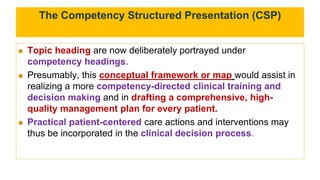 The Competency Structured Presentation (CSP)
 Topic heading are now deliberately portrayed under
competency headings.
 Presumably, this conceptual framework or map would assist in
realizing a more competency-directed clinical training and
decision making and in drafting a comprehensive, high-
quality management plan for every patient.
 Practical patient-centered care actions and interventions may
thus be incorporated in the clinical decision process.
 