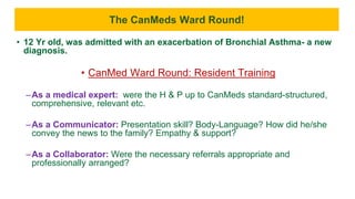 The CanMeds Ward Round!
• 12 Yr old, was admitted with an exacerbation of Bronchial Asthma- a new
diagnosis.
• CanMed Ward Round: Resident Training
–As a medical expert: were the H & P up to CanMeds standard-structured,
comprehensive, relevant etc.
–As a Communicator: Presentation skill? Body-Language? How did he/she
convey the news to the family? Empathy & support?
–As a Collaborator: Were the necessary referrals appropriate and
professionally arranged?
 