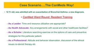 • 12 Yr old, was admitted with an exacerbation of Bronchial Asthma- a new diagnosis.
• CanMed Ward Round: Resident Training
– As a Leader: Time and resource utilization are appropriate?
– As Health Advocate: Any arrangements with social and other healthcare facilities?
– As a Scholar: Literature searching exercise on the options of care and preventive
strategies for this particular patient.
– As a Professional: Attitude and behavior observation, discussion of the ethical
issues re-steroid therapy etc
Case Scenario….The CanMeds Way!
 
