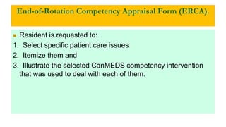 End-of-Rotation Competency Appraisal Form (ERCA).
 Resident is requested to:
1. Select specific patient care issues
2. Itemize them and
3. Illustrate the selected CanMEDS competency intervention
that was used to deal with each of them.
 