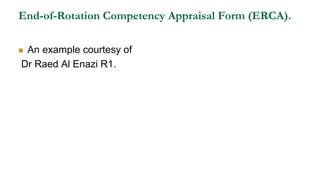 End-of-Rotation Competency Appraisal Form (ERCA).
 An example courtesy of
Dr Raed Al Enazi R1.
 