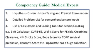 Competency Guide: Medical Expert
1. Hypothesis-Driven History Taking and Physical Examination.
2. Detailed Problem-List for comprehensive care inputs
3. Use of Calculators and Scoring Tools for decision-making
e.g. BMI Calculator, CURB-65, Well’s Score for PE risk, Creatinine
Clearance, NIH Stroke Score, Bode Score for COPD survival
prediction, Ranson’s Score etc. UpToDate has a huge collection.
 