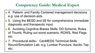 Competency Guide: Medical Expert
 4. Patient- and Family Centered management decisions
e.g. use of decision-aids.
 5. Using the BESD and 5S for comprehensive immediate
diagnostic and therapeutic input.
 6. Avoiding Cognitive Biases Skills: DD Scheme, Rules
of Thumb, Ruling out worst scenario, ROWS, Red Flags
etc.
 7. Procedural skills-: CanMEDS Technical Skills
Round/Simulation Lab: e.g. Lumbar Puncture, Ascitic Tap
etc.
 