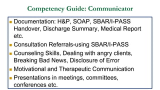 Competency Guide: Communicator
 Documentation: H&P, SOAP, SBAR/I-PASS
Handover, Discharge Summary, Medical Report
etc.
 Consultation Referrals-using SBAR/I-PASS
 Counseling Skills, Dealing with angry clients,
Breaking Bad News, Disclosure of Error
 Motivational and Therapeutic Communication
 Presentations in meetings, committees,
conferences etc.
 