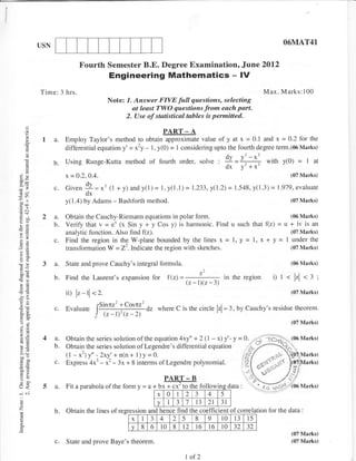 USN                                                                                                          O6MAT41


                             Fourth Semester B.E. Degree Examination, Ju,ne 2012
                                           Engineering Mathematics - lV
           Time: 3 hrs.                                                                                        Max. Marks:100
                                          Note: 7. Answer FIVE full questions, selecting
                                                  at least TWO questions from each part.
                                                2. Use of statistical tables is pennified.

                                                                PART       -A
            I a.      Employ Taylor's method to obtain approximate value of y at x = 0.1 and x = 0.2 for the
     E                differential equation y' = x2y - I , y(0) = I considering upto the fourth degree term.(06 Marks)

                 6.   Using Runge-Kutta method             of fourth      order, s61vg        ; !I = I;+        with y(0)      =I         at
                                                                                                dx y'+x'
?4)                        O.4.
                      x -- O.2,                                                                                              (07 Marks)

                 c. Given 9=*'tt                +y)andy(I)= l,!(l.l)=           1.233, y(l .2)   = 1 .548, y( I .3) = 1.979, evaluate
                          dx
                      y(l.a) by Adams - Bashforth method.                                                                    (07 Marks)



Yo)
                 a.   Obtain the Cauchy-Riemann equations in polar form.                             (06 Marks)
                 b.   Verify that v = e* (x Sin y + y Cos y) is harmonic. Find u such that f(z) = u + iv is an
ci                    analytic function. Also find f(z).                                             (07 Marks)
o,
                      Find the region in the W-plane bounded by the    lines x = l, y = l, x + y = 1 under the
                      transformation W = 22.Indicate the region with sketches.                       (07 Marks)


            3a.       State and prove Cauchy's integral formula.                                                             (06 Marks)
                                                                                          1

.g.d             b.   Find    the Laurent's expansion       for   f(z) =
                                                                         (z-1)(z-3)
                                                                                      Z
                                                                                    in the region                  i)   l<    lzl       <3i
                      ii) lz - tl   2.                                                                                       (07 Mar*s)
-.i
                                        Sinnz2 + Cosnz2
                 C.   Evaluate
                                    I                         where C is the circle lzl =        :,   Uy Cauchy's residue theorem.
66
                                    !    {r-t)'{r-z)
                                                                                                                             (07 Marks)


            4a.       Obtain the series solution of the equation 4xy" + 2 (l - x) y' - y = 0.
:*               b.   Obtain the series solution ofLegendre's differential equation
                      (l - *2) y" - 2xy' + n(n + l)y =Q.                                                /s/
                 c.   Express 4x3 -       3^ + 8 interms ofLegendre polynomial.           i2t
                                          ^'-
6g                                                              PART
                                                                ---- - B
            5a.       Fit   a parabola    ofthe form y =        x+cx to the followin
                                                           a + bx +cx'to me ro
-i   ..i                                                       x 0    I   4 2   5-l

c                                                      v              3     l
                                                                      r3 2l 31
z                b.   Obtain the lines ofregression and hence find the coefficient of correlation for the data                      :

                                              x I 3 4       2 -5     8    9     l0 13 15
o
a                                             v 8 6 l0 8 l2 16 l6 10 32 32
                                                                                                                             (07 Marks)
                 c.   State and prove Baye's theorem.                                                                        (07 Malks)


                                                                           I of 2
 
