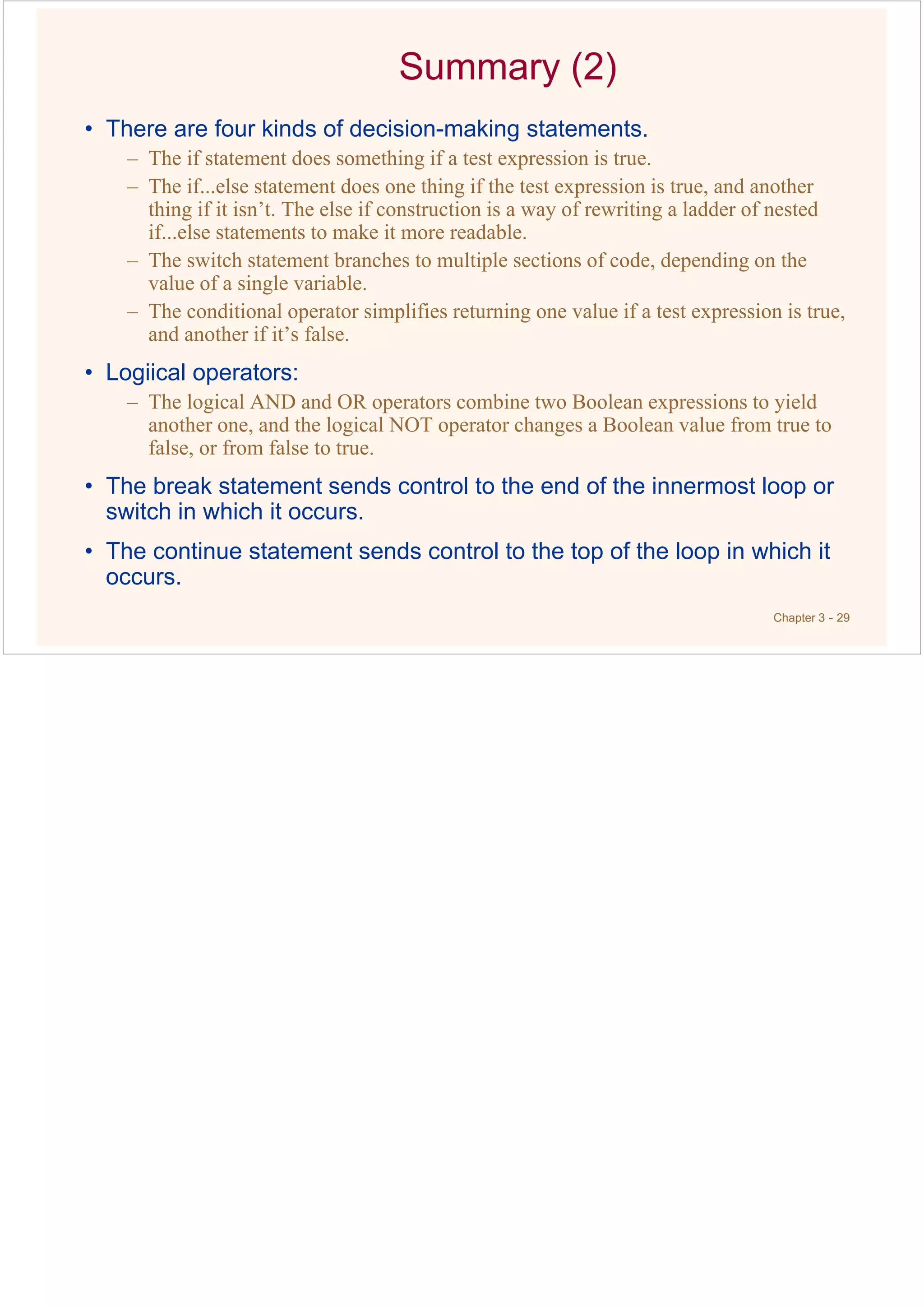Chapter 3 - 29
Summary (2)
• There are four kinds of decision-making statements.
– The if statement does something if a test expression is true.
– The if...else statement does one thing if the test expression is true, and another
thing if it isn’t. The else if construction is a way of rewriting a ladder of nested
if...else statements to make it more readable.
– The switch statement branches to multiple sections of code, depending on the
value of a single variable.
– The conditional operator simplifies returning one value if a test expression is true,
and another if it’s false.
• Logiical operators:
– The logical AND and OR operators combine two Boolean expressions to yield
another one, and the logical NOT operator changes a Boolean value from true to
false, or from false to true.
• The break statement sends control to the end of the innermost loop or
switch in which it occurs.
• The continue statement sends control to the top of the loop in which it
occurs.
 