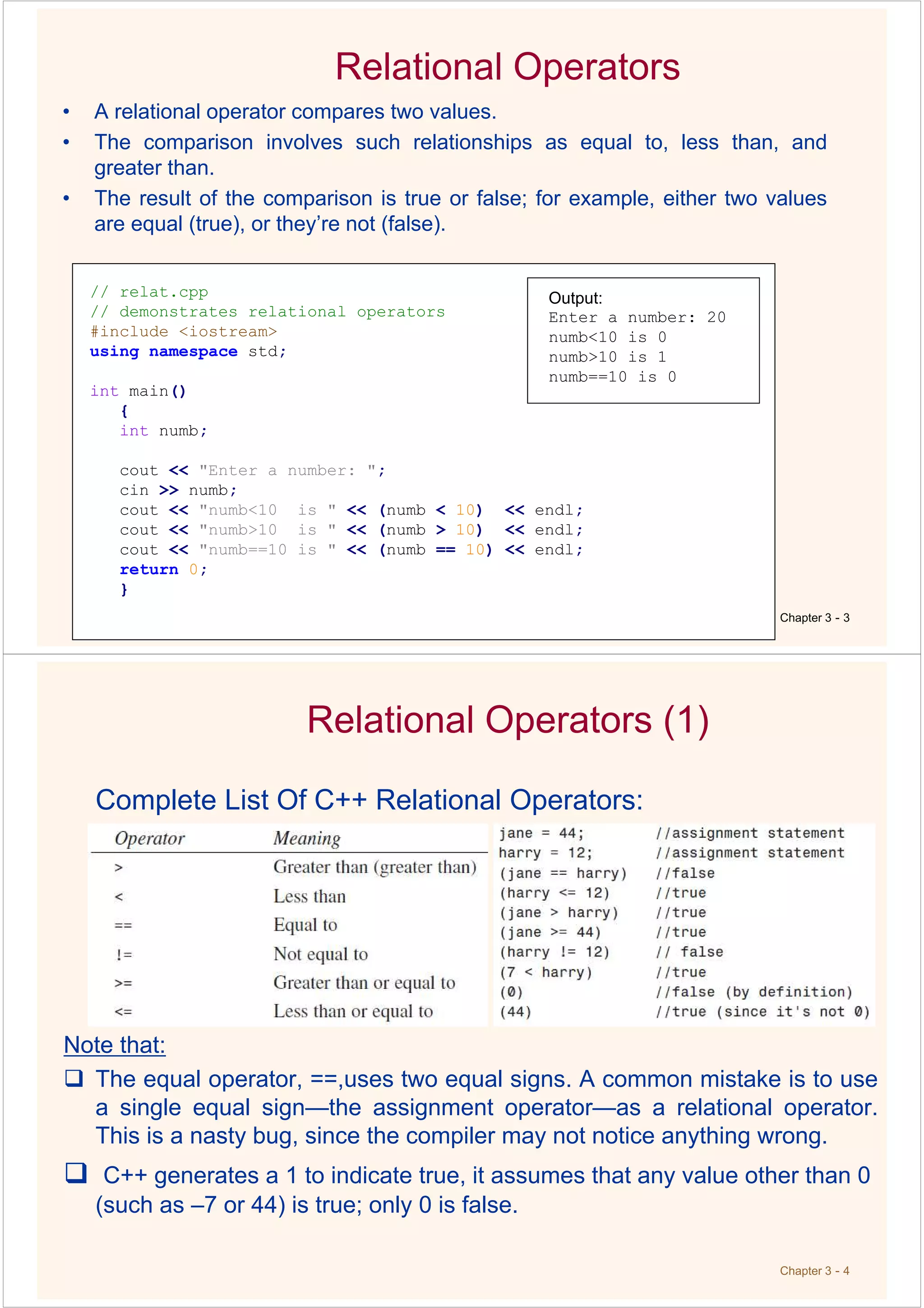 Relational Operators
• A relational operator compares two values.
• The comparison involves such relationships as equal to, less than, and
greater than.
• The result of the comparison is true or false; for example, either two values
are equal (true), or they’re not (false).
Chapter 3 - 3
// relat.cpp
// demonstrates relational operators
#include <iostream>
using namespace std;
int main()
{
int numb;
cout << "Enter a number: ";
cin >> numb;
cout << "numb<10 is " << (numb < 10) << endl;
cout << "numb>10 is " << (numb > 10) << endl;
cout << "numb==10 is " << (numb == 10) << endl;
return 0;
}
Output:
Enter a number: 20
numb<10 is 0
numb>10 is 1
numb==10 is 0
Chapter 3 - 4
Relational Operators (1)
Complete List Of C++ Relational Operators:
Note that:
The equal operator, ==,uses two equal signs. A common mistake is to use
a single equal sign—the assignment operator—as a relational operator.
This is a nasty bug, since the compiler may not notice anything wrong.
C++ generates a 1 to indicate true, it assumes that any value other than 0
(such as –7 or 44) is true; only 0 is false.
 