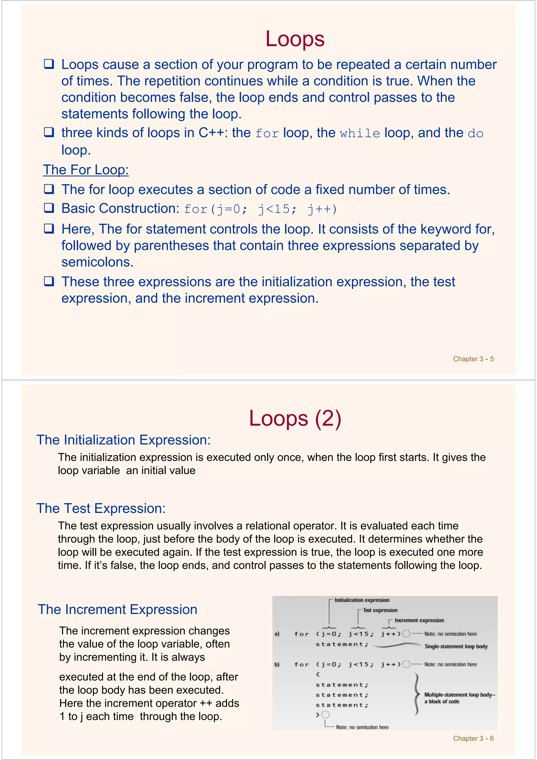 Chapter 3 - 5
Loops
Loops cause a section of your program to be repeated a certain number
of times. The repetition continues while a condition is true. When the
condition becomes false, the loop ends and control passes to the
statements following the loop.
three kinds of loops in C++: the for loop, the while loop, and the do
loop.
The For Loop:
The for loop executes a section of code a fixed number of times.
Basic Construction: for(j=0; j<15; j++)
Here, The for statement controls the loop. It consists of the keyword for,
followed by parentheses that contain three expressions separated by
semicolons.
These three expressions are the initialization expression, the test
expression, and the increment expression.
Chapter 3 - 6
Loops (2)
The Initialization Expression:
The initialization expression is executed only once, when the loop first starts. It gives the
loop variable an initial value
The Test Expression:
The test expression usually involves a relational operator. It is evaluated each time
through the loop, just before the body of the loop is executed. It determines whether the
loop will be executed again. If the test expression is true, the loop is executed one more
time. If it’s false, the loop ends, and control passes to the statements following the loop.
The Increment Expression
The increment expression changes
the value of the loop variable, often
by incrementing it. It is always
executed at the end of the loop, after
the loop body has been executed.
Here the increment operator ++ adds
1 to j each time through the loop.
 
