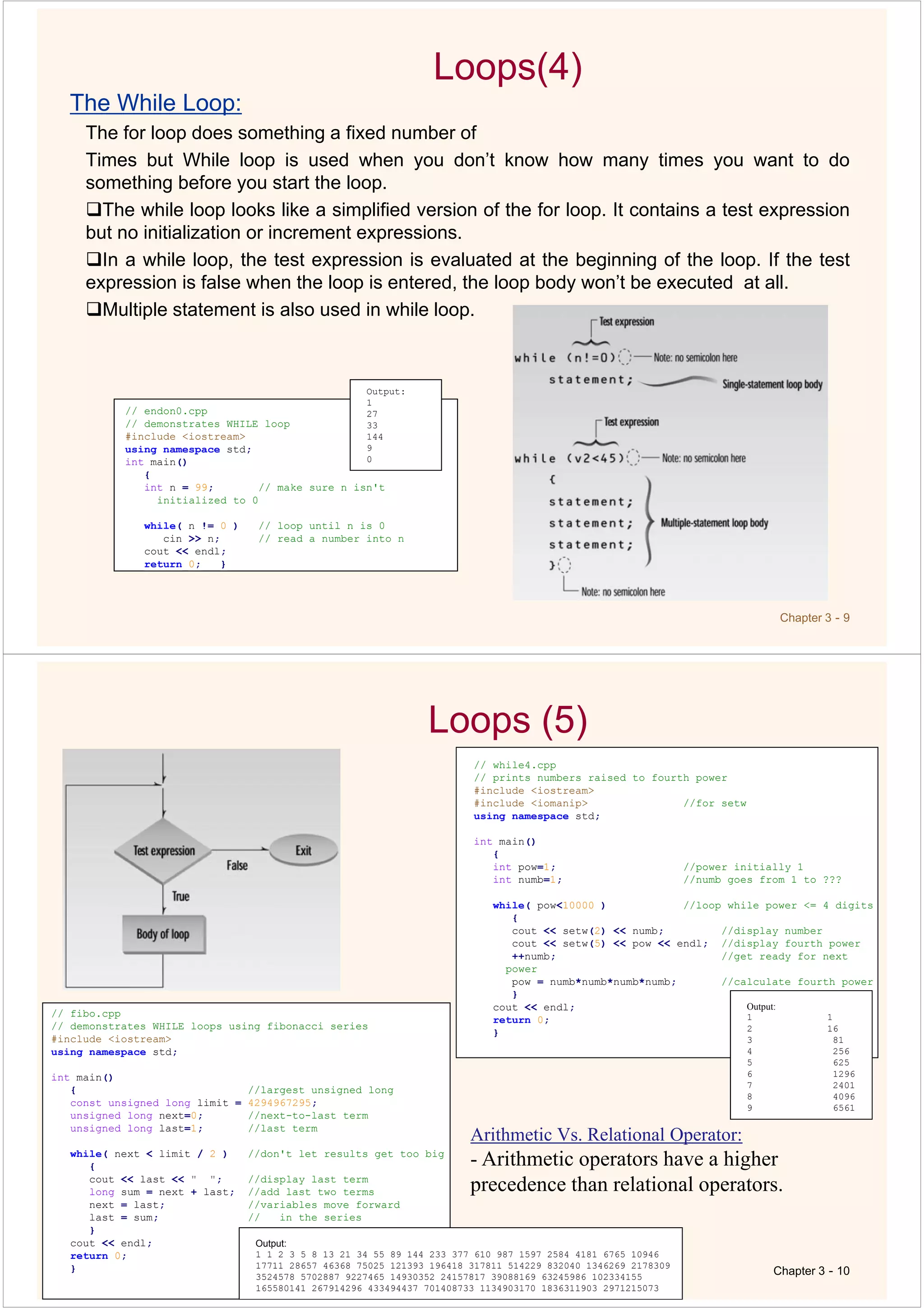 Chapter 3 - 9
Loops(4)
The While Loop:
The for loop does something a fixed number of
Times but While loop is used when you don’t know how many times you want to do
something before you start the loop.
The while loop looks like a simplified version of the for loop. It contains a test expression
but no initialization or increment expressions.
In a while loop, the test expression is evaluated at the beginning of the loop. If the test
expression is false when the loop is entered, the loop body won’t be executed at all.
Multiple statement is also used in while loop.
// endon0.cpp
// demonstrates WHILE loop
#include <iostream>
using namespace std;
int main()
{
int n = 99; // make sure n isn't
initialized to 0
while( n != 0 ) // loop until n is 0
cin >> n; // read a number into n
cout << endl;
return 0; }
Output:
1
27
33
144
9
0
Loops (5)
Chapter 3 - 10
// while4.cpp
// prints numbers raised to fourth power
#include <iostream>
#include <iomanip> //for setw
using namespace std;
int main()
{
int pow=1; //power initially 1
int numb=1; //numb goes from 1 to ???
while( pow<10000 ) //loop while power <= 4 digits
{
cout << setw(2) << numb; //display number
cout << setw(5) << pow << endl; //display fourth power
++numb; //get ready for next
power
pow = numb*numb*numb*numb; //calculate fourth power
}
cout << endl;
return 0;
}
// fibo.cpp
// demonstrates WHILE loops using fibonacci series
#include <iostream>
using namespace std;
int main()
{ //largest unsigned long
const unsigned long limit = 4294967295;
unsigned long next=0; //next-to-last term
unsigned long last=1; //last term
while( next < limit / 2 ) //don't let results get too big
{
cout << last << " "; //display last term
long sum = next + last; //add last two terms
next = last; //variables move forward
last = sum; // in the series
}
cout << endl;
return 0;
}
Output:
1 1 2 3 5 8 13 21 34 55 89 144 233 377 610 987 1597 2584 4181 6765 10946
17711 28657 46368 75025 121393 196418 317811 514229 832040 1346269 2178309
3524578 5702887 9227465 14930352 24157817 39088169 63245986 102334155
165580141 267914296 433494437 701408733 1134903170 1836311903 2971215073
Output:
1 1
2 16
3 81
4 256
5 625
6 1296
7 2401
8 4096
9 6561
Arithmetic Vs. Relational Operator:
- Arithmetic operators have a higher
precedence than relational operators.
 