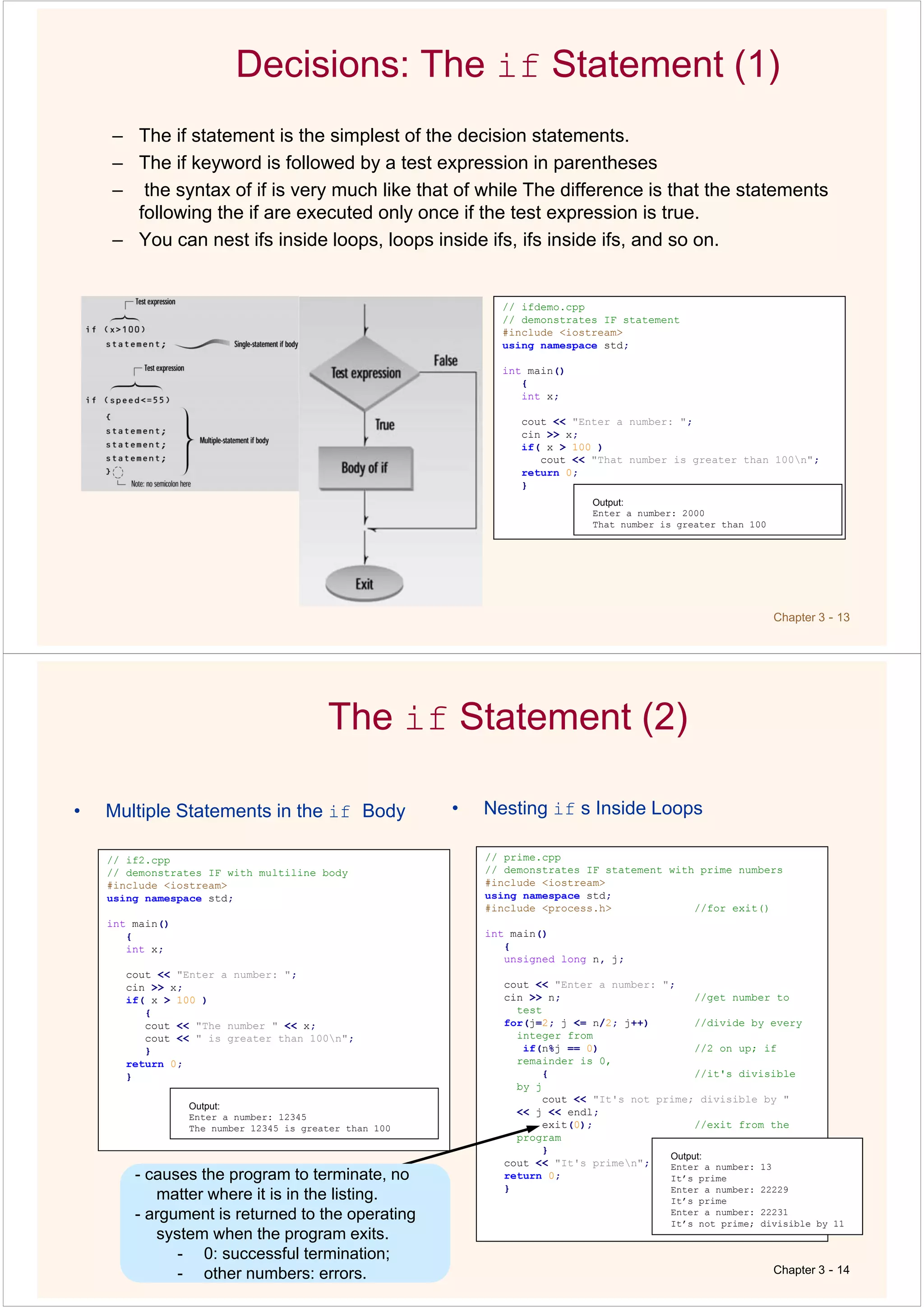 Chapter 3 - 13
Decisions: The if Statement (1)
– The if statement is the simplest of the decision statements.
– The if keyword is followed by a test expression in parentheses
– the syntax of if is very much like that of while The difference is that the statements
following the if are executed only once if the test expression is true.
– You can nest ifs inside loops, loops inside ifs, ifs inside ifs, and so on.
// ifdemo.cpp
// demonstrates IF statement
#include <iostream>
using namespace std;
int main()
{
int x;
cout << "Enter a number: ";
cin >> x;
if( x > 100 )
cout << "That number is greater than 100n";
return 0;
}
Output:
Enter a number: 2000
That number is greater than 100
The if Statement (2)
• Multiple Statements in the if Body
Chapter 3 - 14
// if2.cpp
// demonstrates IF with multiline body
#include <iostream>
using namespace std;
int main()
{
int x;
cout << "Enter a number: ";
cin >> x;
if( x > 100 )
{
cout << "The number " << x;
cout << " is greater than 100n";
}
return 0;
}
Output:
Enter a number: 12345
The number 12345 is greater than 100
• Nesting if s Inside Loops
// prime.cpp
// demonstrates IF statement with prime numbers
#include <iostream>
using namespace std;
#include <process.h> //for exit()
int main()
{
unsigned long n, j;
cout << "Enter a number: ";
cin >> n; //get number to
test
for(j=2; j <= n/2; j++) //divide by every
integer from
if(n%j == 0) //2 on up; if
remainder is 0,
{ //it's divisible
by j
cout << "It's not prime; divisible by "
<< j << endl;
exit(0); //exit from the
program
}
cout << "It's primen";
return 0;
}
Output:
Enter a number: 13
It’s prime
Enter a number: 22229
It’s prime
Enter a number: 22231
It’s not prime; divisible by 11
-
- other numbers: errors.
- causes the program to terminate, no
matter where it is in the listing.
- argument is returned to the operating
system when the program exits.
- 0: successful termination;
- other numbers: errors.
 