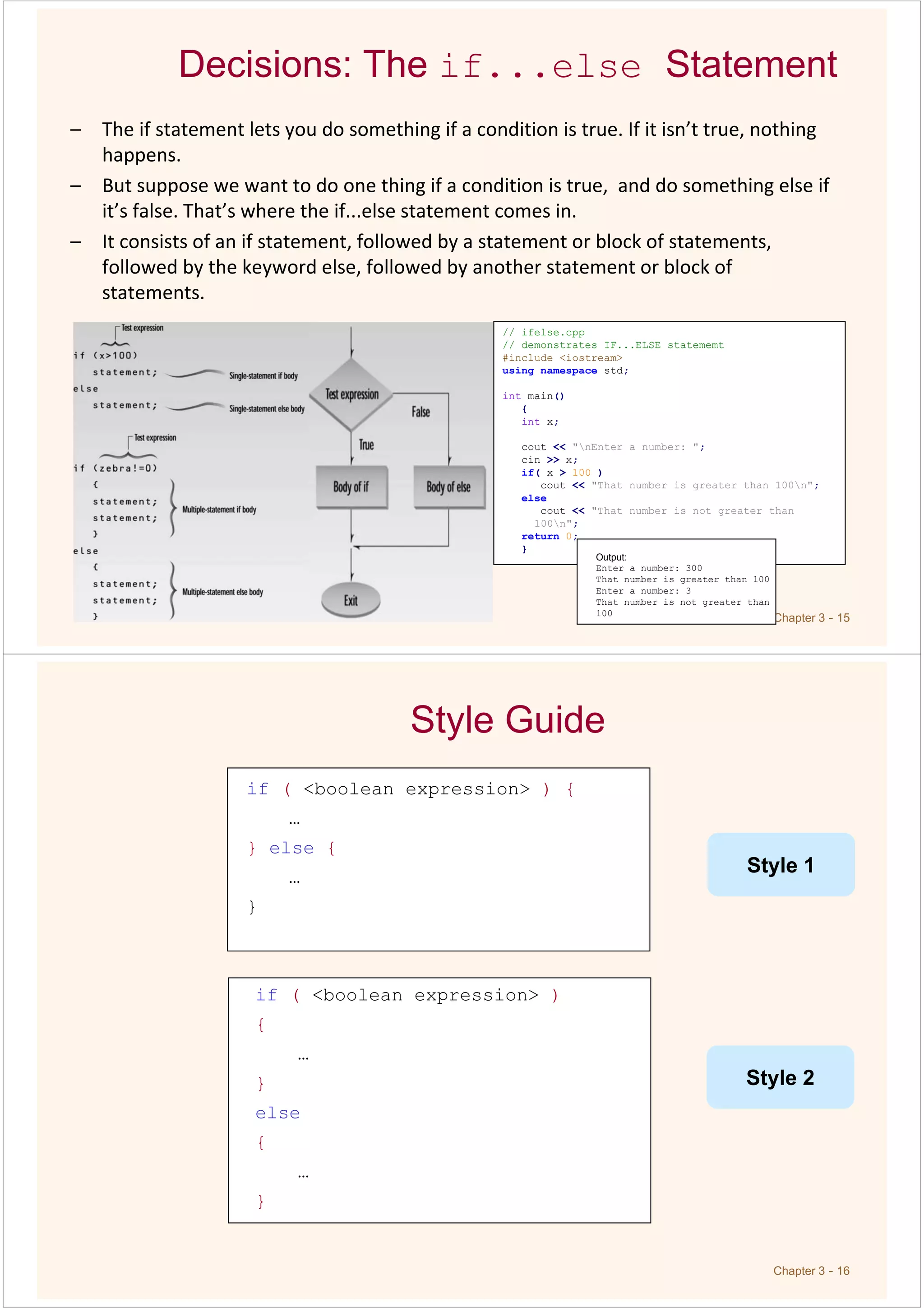 Chapter 3 - 15
Decisions: The if...else Statement
– The if statement lets you do something if a condition is true. If it isn’t true, nothing
happens.
– But suppose we want to do one thing if a condition is true, and do something else if
it’s false. That’s where the if...else statement comes in.
– It consists of an if statement, followed by a statement or block of statements,
followed by the keyword else, followed by another statement or block of
statements.
// ifelse.cpp
// demonstrates IF...ELSE statememt
#include <iostream>
using namespace std;
int main()
{
int x;
cout << "nEnter a number: ";
cin >> x;
if( x > 100 )
cout << "That number is greater than 100n";
else
cout << "That number is not greater than
100n";
return 0;
}
Output:
Enter a number: 300
That number is greater than 100
Enter a number: 3
That number is not greater than
100
Chapter 3 - 16
if ( <boolean expression> ) {
…
} else {
…
}
Style Guide
if ( <boolean expression> )
{
…
}
else
{
…
}
Style 1
Style 2
 