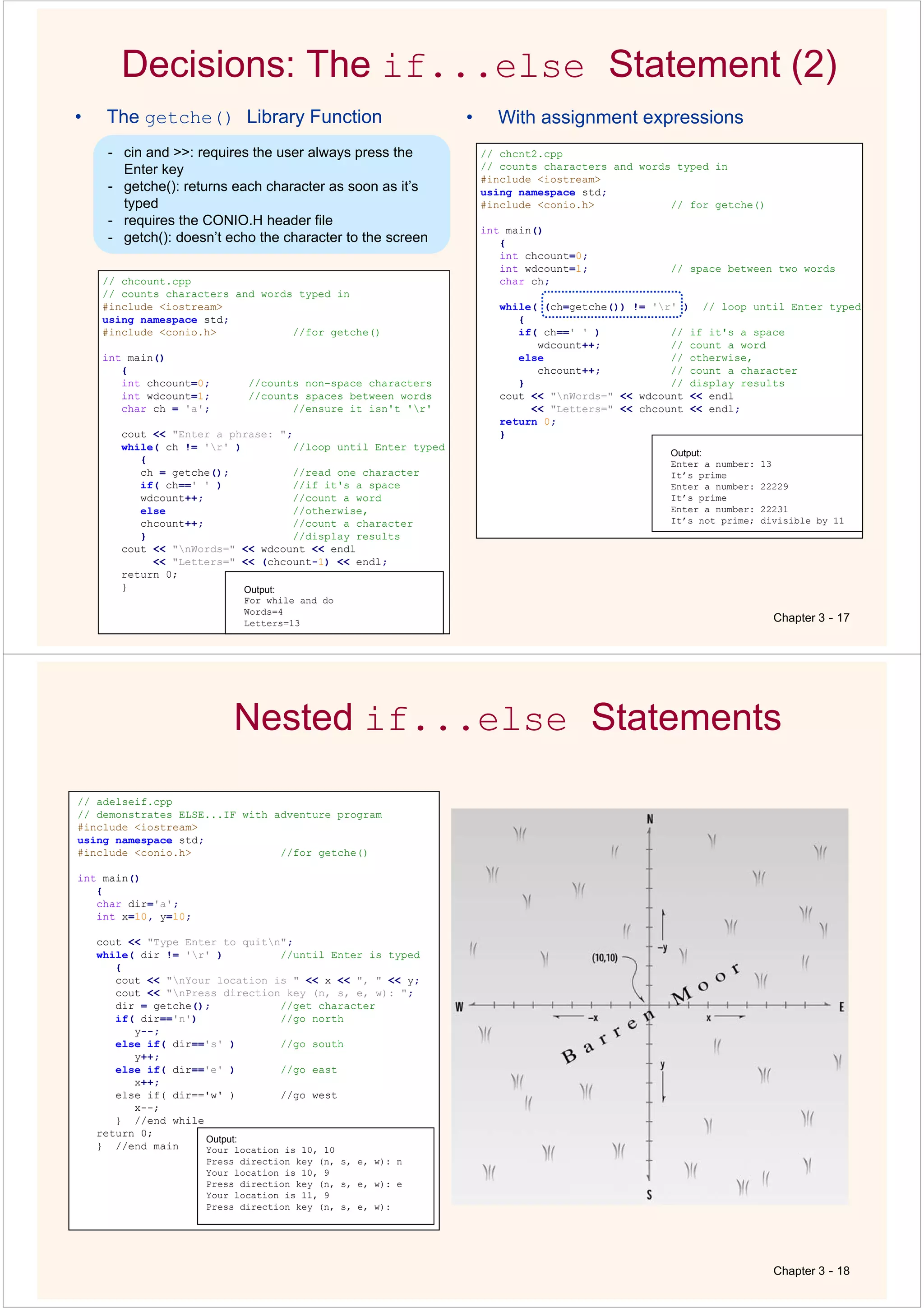 Decisions: The if...else Statement (2)
• The getche() Library Function
Chapter 3 - 17
// chcount.cpp
// counts characters and words typed in
#include <iostream>
using namespace std;
#include <conio.h> //for getche()
int main()
{
int chcount=0; //counts non-space characters
int wdcount=1; //counts spaces between words
char ch = 'a'; //ensure it isn't 'r'
cout << "Enter a phrase: ";
while( ch != 'r' ) //loop until Enter typed
{
ch = getche(); //read one character
if( ch==' ' ) //if it's a space
wdcount++; //count a word
else //otherwise,
chcount++; //count a character
} //display results
cout << "nWords=" << wdcount << endl
<< "Letters=" << (chcount-1) << endl;
return 0;
} Output:
For while and do
Words=4
Letters=13
• With assignment expressions
// chcnt2.cpp
// counts characters and words typed in
#include <iostream>
using namespace std;
#include <conio.h> // for getche()
int main()
{
int chcount=0;
int wdcount=1; // space between two words
char ch;
while( (ch=getche()) != 'r' ) // loop until Enter typed
{
if( ch==' ' ) // if it's a space
wdcount++; // count a word
else // otherwise,
chcount++; // count a character
} // display results
cout << "nWords=" << wdcount << endl
<< "Letters=" << chcount << endl;
return 0;
}
Output:
Enter a number: 13
It’s prime
Enter a number: 22229
It’s prime
Enter a number: 22231
It’s not prime; divisible by 11
- cin and >>: requires the user always press the
Enter key
- getche(): returns each character as soon as it’s
typed
- requires the CONIO.H header file
- getch(): doesn’t echo the character to the screen
Nested if...else Statements
Chapter 3 - 18
// adelseif.cpp
// demonstrates ELSE...IF with adventure program
#include <iostream>
using namespace std;
#include <conio.h> //for getche()
int main()
{
char dir='a';
int x=10, y=10;
cout << "Type Enter to quitn";
while( dir != 'r' ) //until Enter is typed
{
cout << "nYour location is " << x << ", " << y;
cout << "nPress direction key (n, s, e, w): ";
dir = getche(); //get character
if( dir=='n') //go north
y--;
else if( dir=='s' ) //go south
y++;
else if( dir=='e' ) //go east
x++;
else if( dir=='w' ) //go west
x--;
} //end while
return 0;
} //end main
Output:
Your location is 10, 10
Press direction key (n, s, e, w): n
Your location is 10, 9
Press direction key (n, s, e, w): e
Your location is 11, 9
Press direction key (n, s, e, w):
 