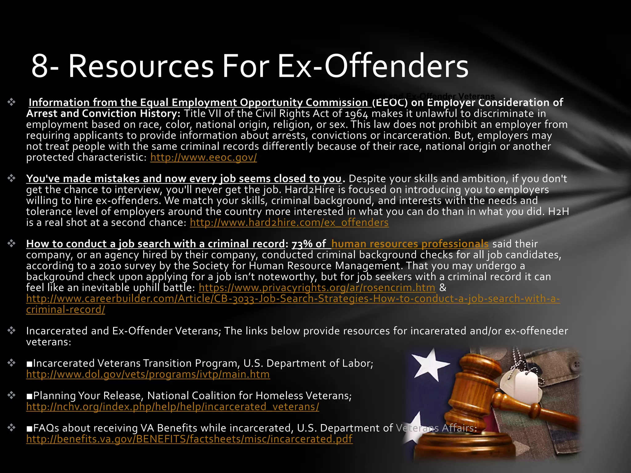  Information from the Equal Employment Opportunity Commission (EEOC) on Employer Consideration of
Arrest and Conviction History: Title VII of the Civil Rights Act of 1964 makes it unlawful to discriminate in
employment based on race, color, national origin, religion, or sex. This law does not prohibit an employer from
requiring applicants to provide information about arrests, convictions or incarceration. But, employers may
not treat people with the same criminal records differently because of their race, national origin or another
protected characteristic: http://www.eeoc.gov/
 You've made mistakes and now every job seems closed to you. Despite your skills and ambition, if you don't
get the chance to interview, you'll never get the job. Hard2Hire is focused on introducing you to employers
willing to hire ex-offenders. We match your skills, criminal background, and interests with the needs and
tolerance level of employers around the country more interested in what you can do than in what you did. H2H
is a real shot at a second chance: http://www.hard2hire.com/ex_offenders
 How to conduct a job search with a criminal record: 73% of human resources professionals said their
company, or an agency hired by their company, conducted criminal background checks for all job candidates,
according to a 2010 survey by the Society for Human Resource Management. That you may undergo a
background check upon applying for a job isn’t noteworthy, but for job seekers with a criminal record it can
feel like an inevitable uphill battle: https://www.privacyrights.org/ar/rosencrim.htm &
http://www.careerbuilder.com/Article/CB-3033-Job-Search-Strategies-How-to-conduct-a-job-search-with-a-
criminal-record/
 Incarcerated and Ex-Offender Veterans; The links below provide resources for incarerated and/or ex-offeneder
veterans:
 ■Incarcerated Veterans Transition Program, U.S. Department of Labor;
http://www.dol.gov/vets/programs/ivtp/main.htm
 ■Planning Your Release, National Coalition for Homeless Veterans;
http://nchv.org/index.php/help/help/incarcerated_veterans/
 ■FAQs about receiving VA Benefits while incarcerated, U.S. Department of Veterans Affairs:
http://benefits.va.gov/BENEFITS/factsheets/misc/incarcerated.pdf
8- Resources For Ex-Offenders
Incarcerated and Ex-Offender VeteransIncarcerated and Ex-Offender Veterans
 