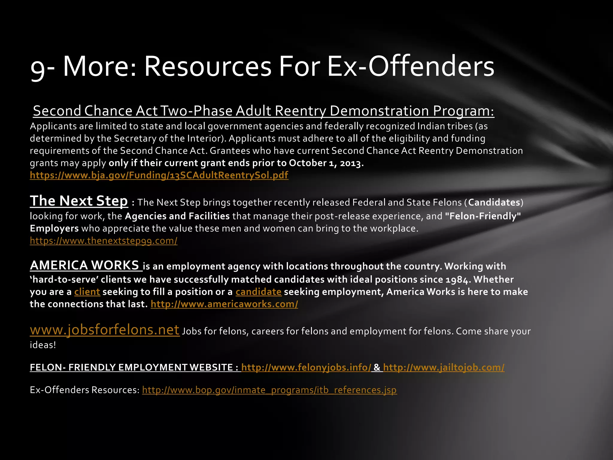 Second Chance Act Two-Phase Adult Reentry Demonstration Program:
Applicants are limited to state and local government agencies and federally recognized Indian tribes (as
determined by the Secretary of the Interior). Applicants must adhere to all of the eligibility and funding
requirements of the Second Chance Act. Grantees who have current Second Chance Act Reentry Demonstration
grants may apply only if their current grant ends prior to October 1, 2013.
https://www.bja.gov/Funding/13SCAdultReentrySol.pdf
The Next Step : The Next Step brings together recently released Federal and State Felons (Candidates)
looking for work, the Agencies and Facilities that manage their post-release experience, and "Felon-Friendly"
Employers who appreciate the value these men and women can bring to the workplace.
https://www.thenextstep99.com/
AMERICA WORKS is an employment agency with locations throughout the country. Working with
‘hard-to-serve’ clients we have successfully matched candidates with ideal positions since 1984. Whether
you are a client seeking to fill a position or a candidate seeking employment, America Works is here to make
the connections that last. http://www.americaworks.com/
www.jobsforfelons.net Jobs for felons, careers for felons and employment for felons. Come share your
ideas!
FELON- FRIENDLY EMPLOYMENT WEBSITE : http://www.felonyjobs.info/ & http://www.jailtojob.com/
Ex-Offenders Resources: http://www.bop.gov/inmate_programs/itb_references.jsp
9- More: Resources For Ex-Offenders
 