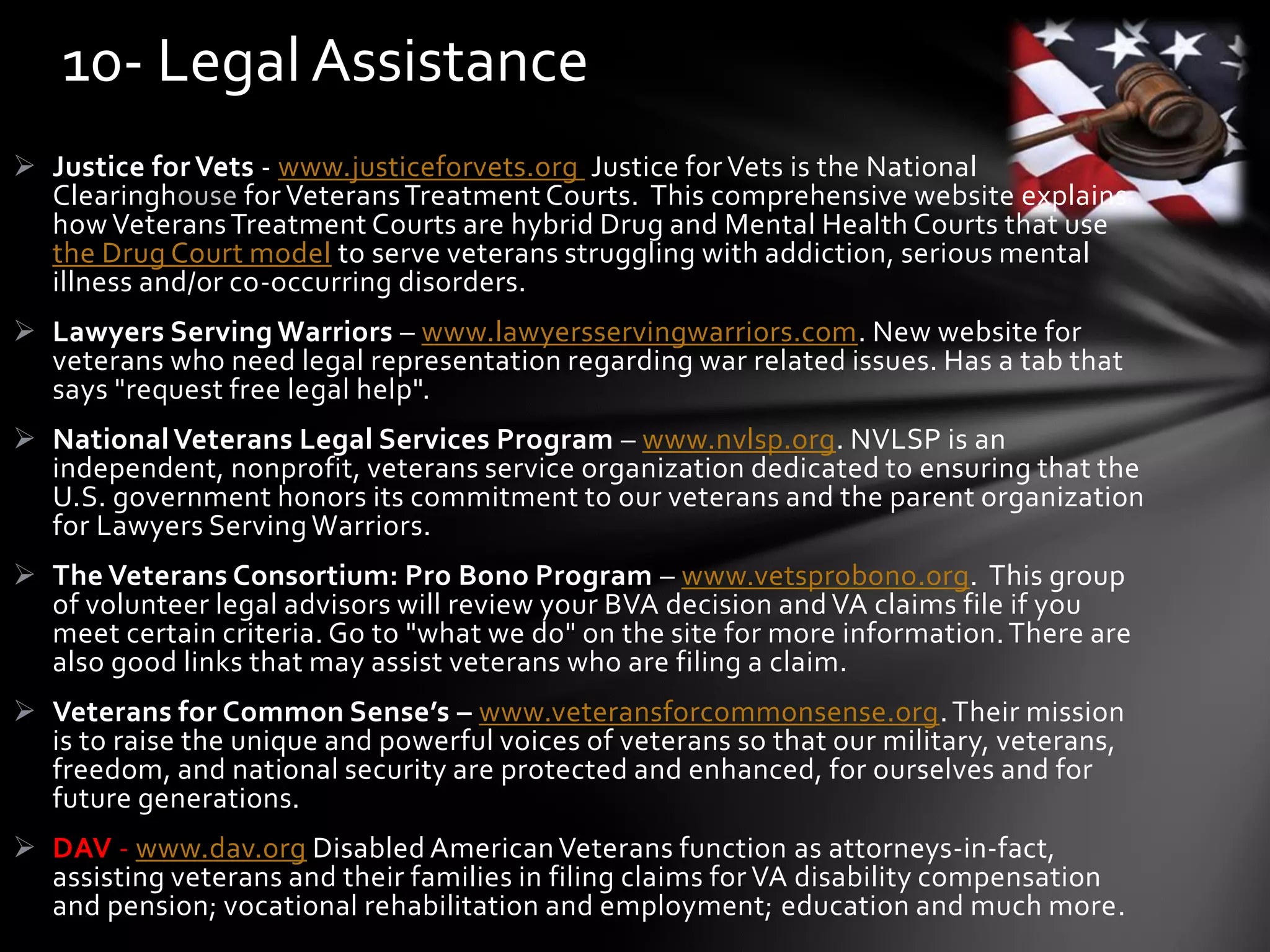  Justice for Vets - www.justiceforvets.org Justice for Vets is the National
Clearinghouse for VeteransTreatment Courts. This comprehensive website explains
how VeteransTreatment Courts are hybrid Drug and Mental Health Courts that use
the Drug Court model to serve veterans struggling with addiction, serious mental
illness and/or co-occurring disorders.
 Lawyers Serving Warriors – www.lawyersservingwarriors.com. New website for
veterans who need legal representation regarding war related issues. Has a tab that
says "request free legal help".
 NationalVeterans Legal Services Program – www.nvlsp.org. NVLSP is an
independent, nonprofit, veterans service organization dedicated to ensuring that the
U.S. government honors its commitment to our veterans and the parent organization
for Lawyers Serving Warriors.
 The Veterans Consortium: Pro Bono Program – www.vetsprobono.org. This group
of volunteer legal advisors will review your BVA decision and VA claims file if you
meet certain criteria. Go to "what we do" on the site for more information.There are
also good links that may assist veterans who are filing a claim.
 Veterans for Common Sense’s – www.veteransforcommonsense.org.Their mission
is to raise the unique and powerful voices of veterans so that our military, veterans,
freedom, and national security are protected and enhanced, for ourselves and for
future generations.
 DAV - www.dav.org Disabled AmericanVeterans function as attorneys-in-fact,
assisting veterans and their families in filing claims for VA disability compensation
and pension; vocational rehabilitation and employment; education and much more.
10- Legal Assistance
 