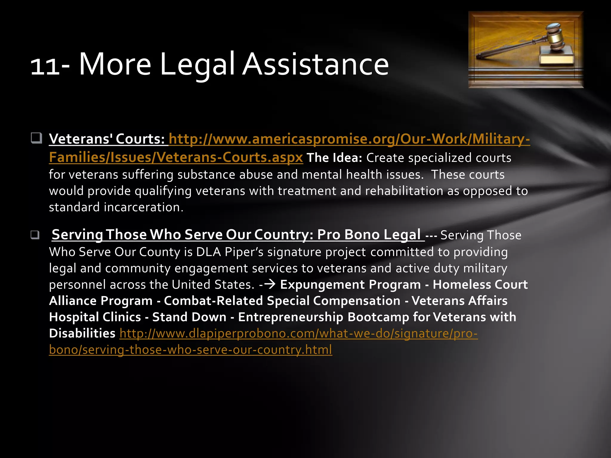  Veterans' Courts: http://www.americaspromise.org/Our-Work/Military-
Families/Issues/Veterans-Courts.aspx The Idea: Create specialized courts
for veterans suffering substance abuse and mental health issues. These courts
would provide qualifying veterans with treatment and rehabilitation as opposed to
standard incarceration.
 Serving Those Who Serve Our Country: Pro Bono Legal --- Serving Those
Who Serve Our County is DLA Piper’s signature project committed to providing
legal and community engagement services to veterans and active duty military
personnel across the United States. - Expungement Program - Homeless Court
Alliance Program - Combat-Related Special Compensation - Veterans Affairs
Hospital Clinics - Stand Down - Entrepreneurship Bootcamp for Veterans with
Disabilities http://www.dlapiperprobono.com/what-we-do/signature/pro-
bono/serving-those-who-serve-our-country.html
11- More Legal Assistance
 
