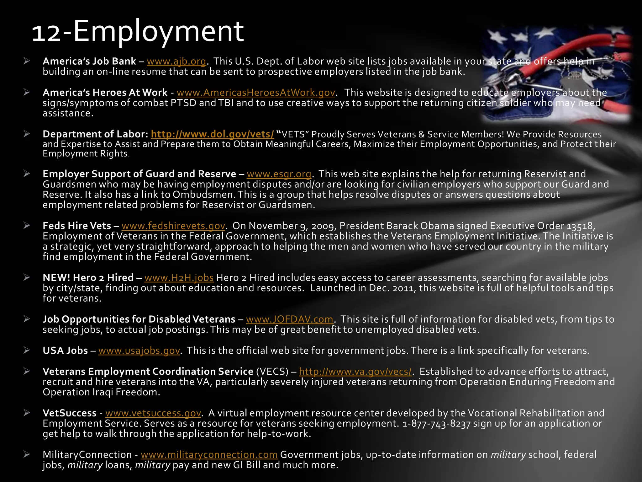  America’s Job Bank – www.ajb.org. This U.S. Dept. of Labor web site lists jobs available in your state and offers help in
building an on-line resume that can be sent to prospective employers listed in the job bank.
 America’s Heroes At Work - www.AmericasHeroesAtWork.gov. This website is designed to educate employers about the
signs/symptoms of combat PTSD and TBI and to use creative ways to support the returning citizen soldier who may need
assistance.
 Department of Labor: http://www.dol.gov/vets/ “VETS” Proudly Serves Veterans & Service Members! We Provide Resources
and Expertise to Assist and Prepare them to Obtain Meaningful Careers, Maximize their Employment Opportunities, and Protect t heir
Employment Rights.
 Employer Support of Guard and Reserve – www.esgr.org. This web site explains the help for returning Reservist and
Guardsmen who may be having employment disputes and/or are looking for civilian employers who support our Guard and
Reserve. It also has a link to Ombudsmen.This is a group that helps resolve disputes or answers questions about
employment related problems for Reservist or Guardsmen.
 Feds Hire Vets – www.fedshirevets.gov. On November 9, 2009, President Barack Obama signed Executive Order 13518,
Employment of Veterans in the Federal Government, which establishes the Veterans Employment Initiative.The Initiative is
a strategic, yet very straightforward, approach to helping the men and women who have served our country in the military
find employment in the Federal Government.
 NEW! Hero 2 Hired – www.H2H.jobs Hero 2 Hired includes easy access to career assessments, searching for available jobs
by city/state, finding out about education and resources. Launched in Dec. 2011, this website is full of helpful tools and tips
for veterans.
 Job Opportunities for Disabled Veterans – www.JOFDAV.com. This site is full of information for disabled vets, from tips to
seeking jobs, to actual job postings.This may be of great benefit to unemployed disabled vets.
 USA Jobs – www.usajobs.gov. This is the official web site for government jobs. There is a link specifically for veterans.
 Veterans Employment Coordination Service (VECS) – http://www.va.gov/vecs/. Established to advance efforts to attract,
recruit and hire veterans into the VA, particularly severely injured veterans returning from Operation Enduring Freedom and
Operation Iraqi Freedom.
 VetSuccess - www.vetsuccess.gov. A virtual employment resource center developed by the Vocational Rehabilitation and
Employment Service. Serves as a resource for veterans seeking employment. 1-877-743-8237 sign up for an application or
get help to walk through the application for help-to-work.
 MilitaryConnection - www.militaryconnection.com Government jobs, up-to-date information on military school, federal
jobs, military loans, military pay and new GI Bill and much more.
12-Employment
 
