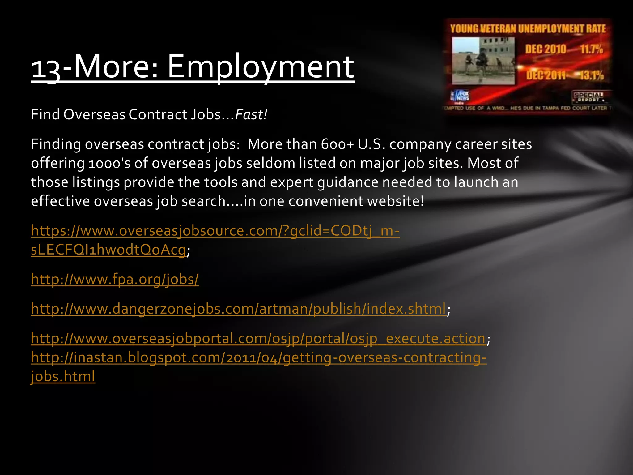Find Overseas Contract Jobs...Fast!
Finding overseas contract jobs: More than 600+ U.S. company career sites
offering 1000's of overseas jobs seldom listed on major job sites. Most of
those listings provide the tools and expert guidance needed to launch an
effective overseas job search....in one convenient website!
https://www.overseasjobsource.com/?gclid=CODtj_m-
sLECFQI1hwodtQoAcg;
http://www.fpa.org/jobs/
http://www.dangerzonejobs.com/artman/publish/index.shtml;
http://www.overseasjobportal.com/osjp/portal/osjp_execute.action;
http://inastan.blogspot.com/2011/04/getting-overseas-contracting-
jobs.html
13-More: Employment
 