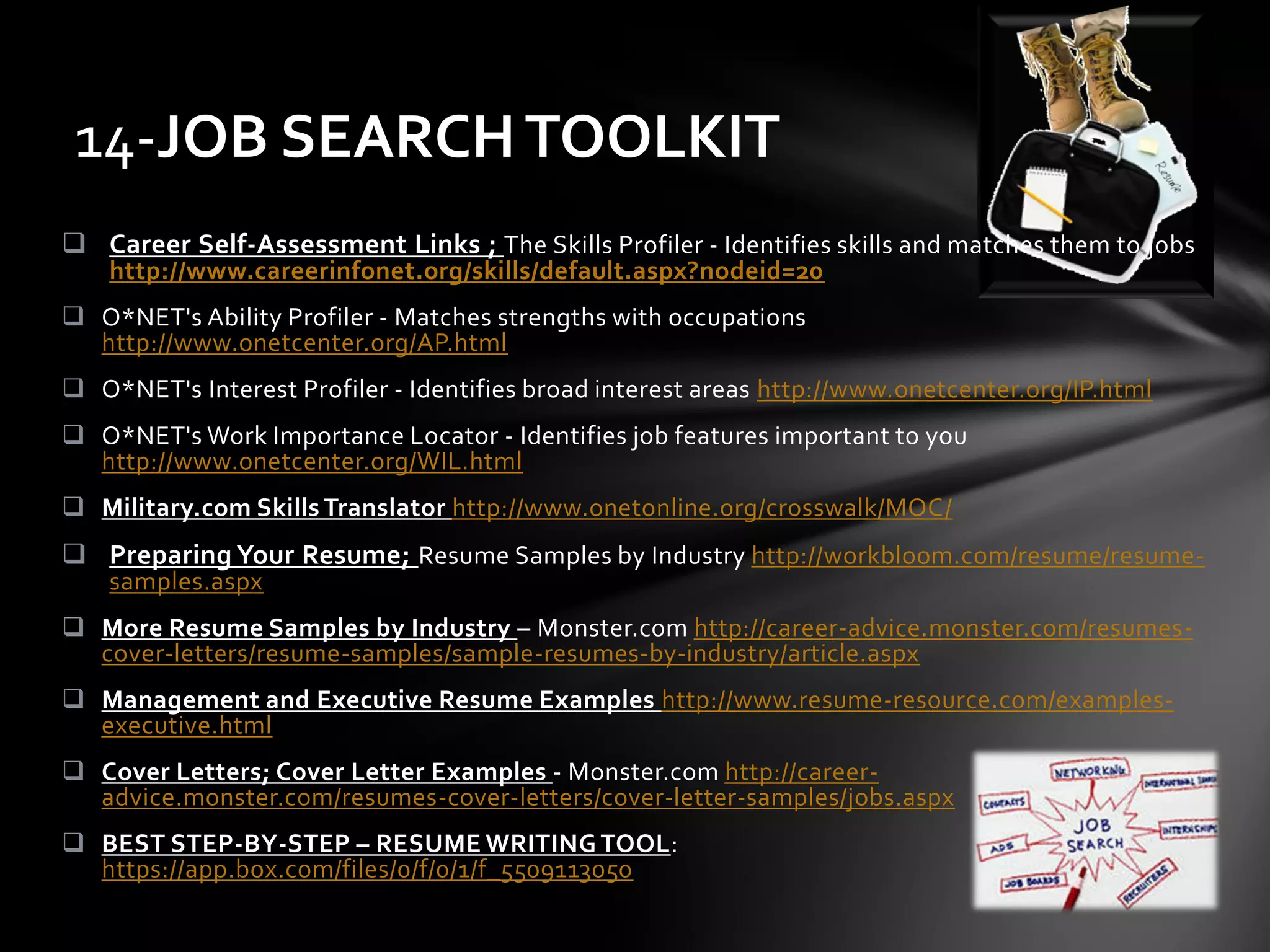  Career Self-Assessment Links ; The Skills Profiler - Identifies skills and matches them to jobs
http://www.careerinfonet.org/skills/default.aspx?nodeid=20
 O*NET's Ability Profiler - Matches strengths with occupations
http://www.onetcenter.org/AP.html
 O*NET's Interest Profiler - Identifies broad interest areas http://www.onetcenter.org/IP.html
 O*NET's Work Importance Locator - Identifies job features important to you
http://www.onetcenter.org/WIL.html
 Military.com Skills Translator http://www.onetonline.org/crosswalk/MOC/
 Preparing Your Resume; Resume Samples by Industry http://workbloom.com/resume/resume-
samples.aspx
 More Resume Samples by Industry – Monster.com http://career-advice.monster.com/resumes-
cover-letters/resume-samples/sample-resumes-by-industry/article.aspx
 Management and Executive Resume Examples http://www.resume-resource.com/examples-
executive.html
 Cover Letters; Cover Letter Examples - Monster.com http://career-
advice.monster.com/resumes-cover-letters/cover-letter-samples/jobs.aspx
 BEST STEP-BY-STEP – RESUME WRITING TOOL:
https://app.box.com/files/0/f/0/1/f_5509113050
14-JOB SEARCHTOOLKIT
 