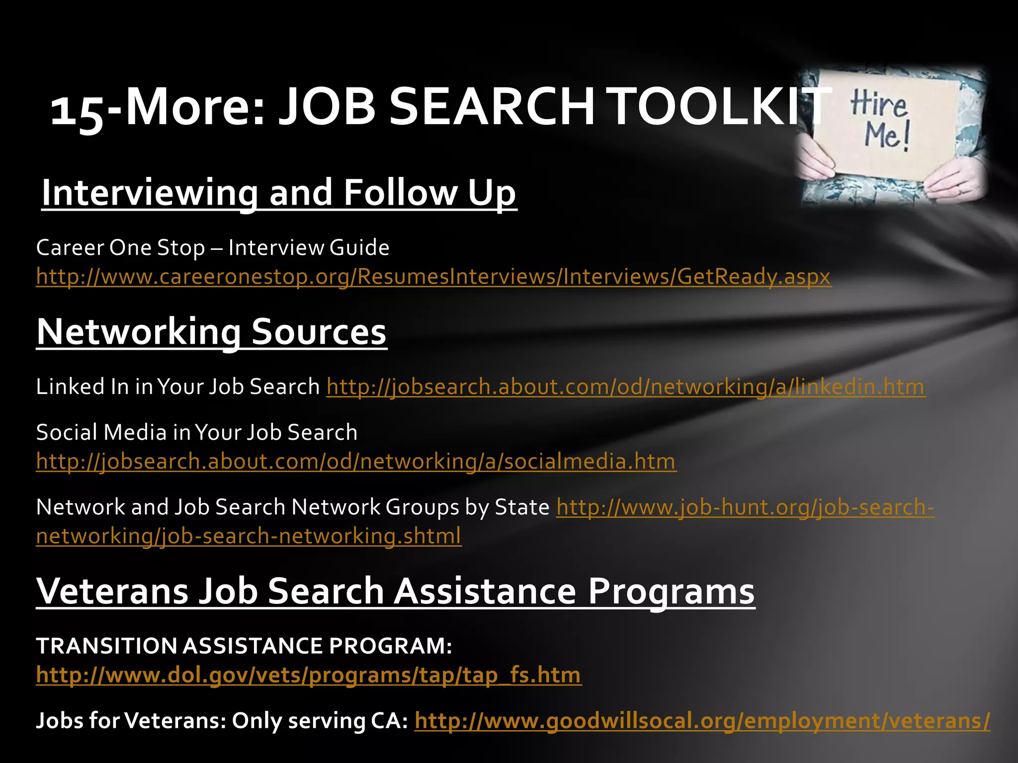 Interviewing and Follow Up
Career One Stop – Interview Guide
http://www.careeronestop.org/ResumesInterviews/Interviews/GetReady.aspx
Networking Sources
Linked In inYour Job Search http://jobsearch.about.com/od/networking/a/linkedin.htm
Social Media inYour Job Search
http://jobsearch.about.com/od/networking/a/socialmedia.htm
Network and Job Search Network Groups by State http://www.job-hunt.org/job-search-
networking/job-search-networking.shtml
Veterans Job Search Assistance Programs
TRANSITION ASSISTANCE PROGRAM:
http://www.dol.gov/vets/programs/tap/tap_fs.htm
Jobs for Veterans: Only serving CA: http://www.goodwillsocal.org/employment/veterans/
15-More: JOB SEARCHTOOLKIT
 