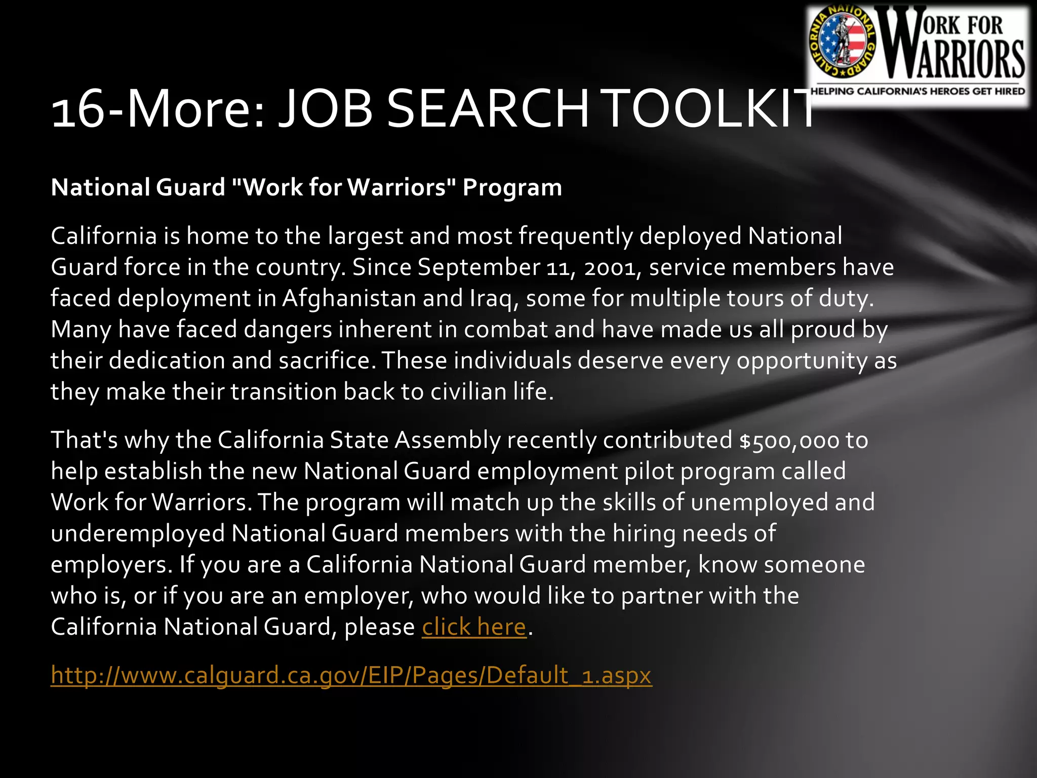 National Guard "Work for Warriors" Program
California is home to the largest and most frequently deployed National
Guard force in the country. Since September 11, 2001, service members have
faced deployment in Afghanistan and Iraq, some for multiple tours of duty.
Many have faced dangers inherent in combat and have made us all proud by
their dedication and sacrifice.These individuals deserve every opportunity as
they make their transition back to civilian life.
That's why the California State Assembly recently contributed $500,000 to
help establish the new National Guard employment pilot program called
Work for Warriors.The program will match up the skills of unemployed and
underemployed National Guard members with the hiring needs of
employers. If you are a California National Guard member, know someone
who is, or if you are an employer, who would like to partner with the
California National Guard, please click here.
http://www.calguard.ca.gov/EIP/Pages/Default_1.aspx
16-More: JOB SEARCHTOOLKIT
 
