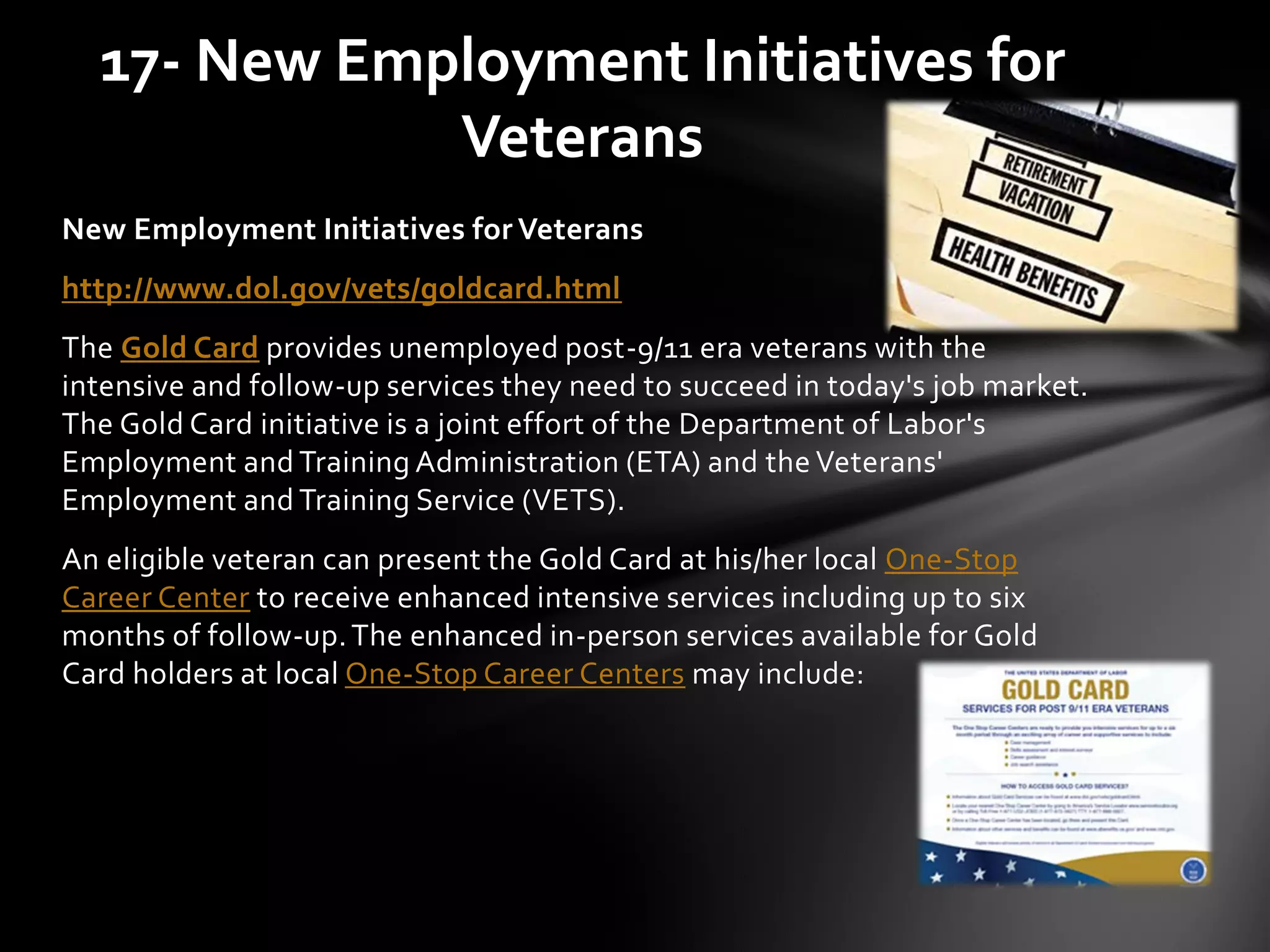 New Employment Initiatives for Veterans
http://www.dol.gov/vets/goldcard.html
The Gold Card provides unemployed post-9/11 era veterans with the
intensive and follow-up services they need to succeed in today's job market.
The Gold Card initiative is a joint effort of the Department of Labor's
Employment and Training Administration (ETA) and the Veterans'
Employment and Training Service (VETS).
An eligible veteran can present the Gold Card at his/her local One-Stop
Career Center to receive enhanced intensive services including up to six
months of follow-up.The enhanced in-person services available for Gold
Card holders at local One-Stop Career Centers may include:
17- New Employment Initiatives for
Veterans
 