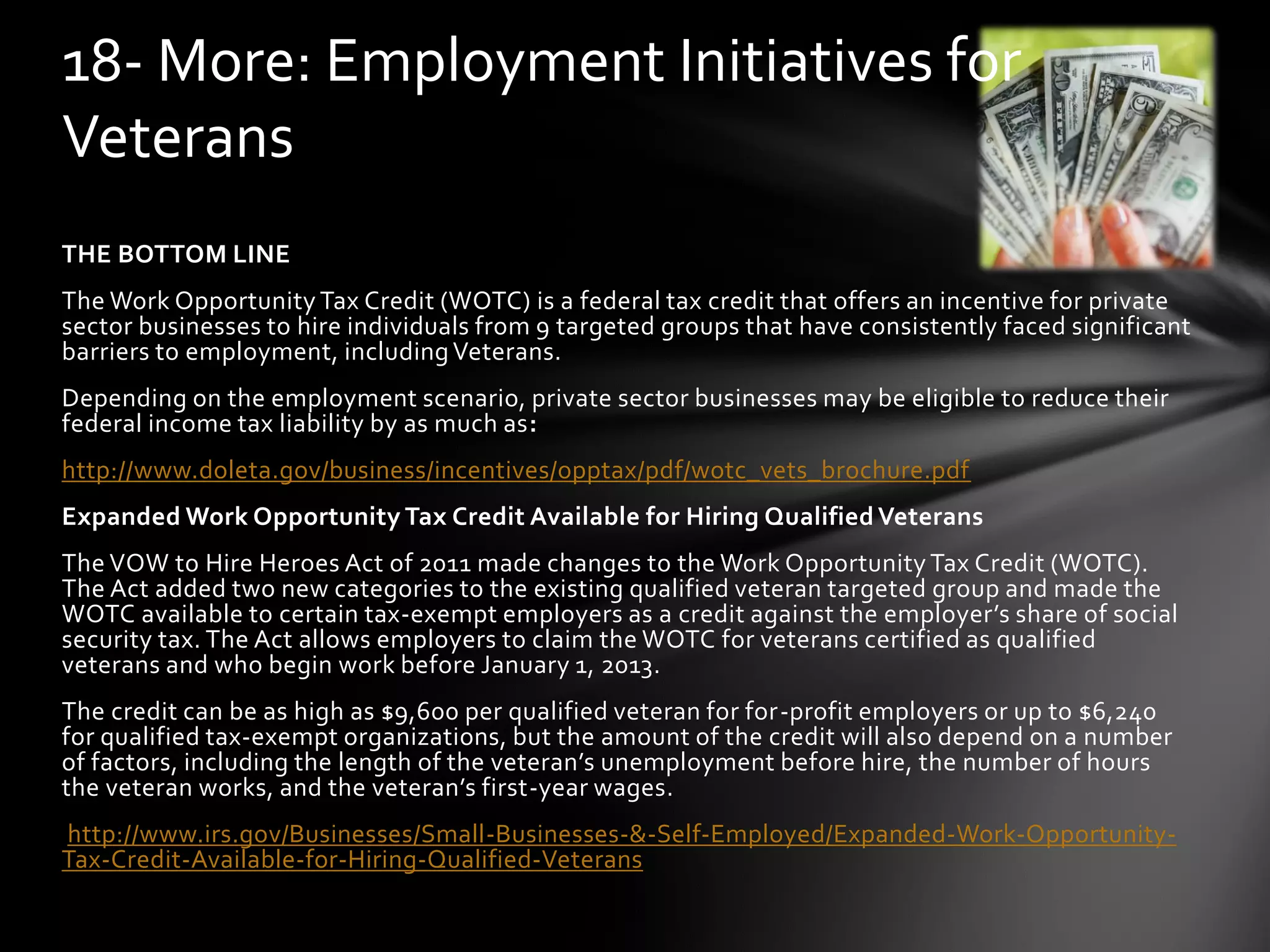 THE BOTTOM LINE
The Work Opportunity Tax Credit (WOTC) is a federal tax credit that offers an incentive for private
sector businesses to hire individuals from 9 targeted groups that have consistently faced significant
barriers to employment, includingVeterans.
Depending on the employment scenario, private sector businesses may be eligible to reduce their
federal income tax liability by as much as:
http://www.doleta.gov/business/incentives/opptax/pdf/wotc_vets_brochure.pdf
Expanded Work Opportunity Tax Credit Available for Hiring Qualified Veterans
The VOW to Hire Heroes Act of 2011 made changes to the Work Opportunity Tax Credit (WOTC).
The Act added two new categories to the existing qualified veteran targeted group and made the
WOTC available to certain tax-exempt employers as a credit against the employer’s share of social
security tax. The Act allows employers to claim the WOTC for veterans certified as qualified
veterans and who begin work before January 1, 2013.
The credit can be as high as $9,600 per qualified veteran for for-profit employers or up to $6,240
for qualified tax-exempt organizations, but the amount of the credit will also depend on a number
of factors, including the length of the veteran’s unemployment before hire, the number of hours
the veteran works, and the veteran’s first-year wages.
http://www.irs.gov/Businesses/Small-Businesses-&-Self-Employed/Expanded-Work-Opportunity-
Tax-Credit-Available-for-Hiring-Qualified-Veterans
18- More: Employment Initiatives for
Veterans
 