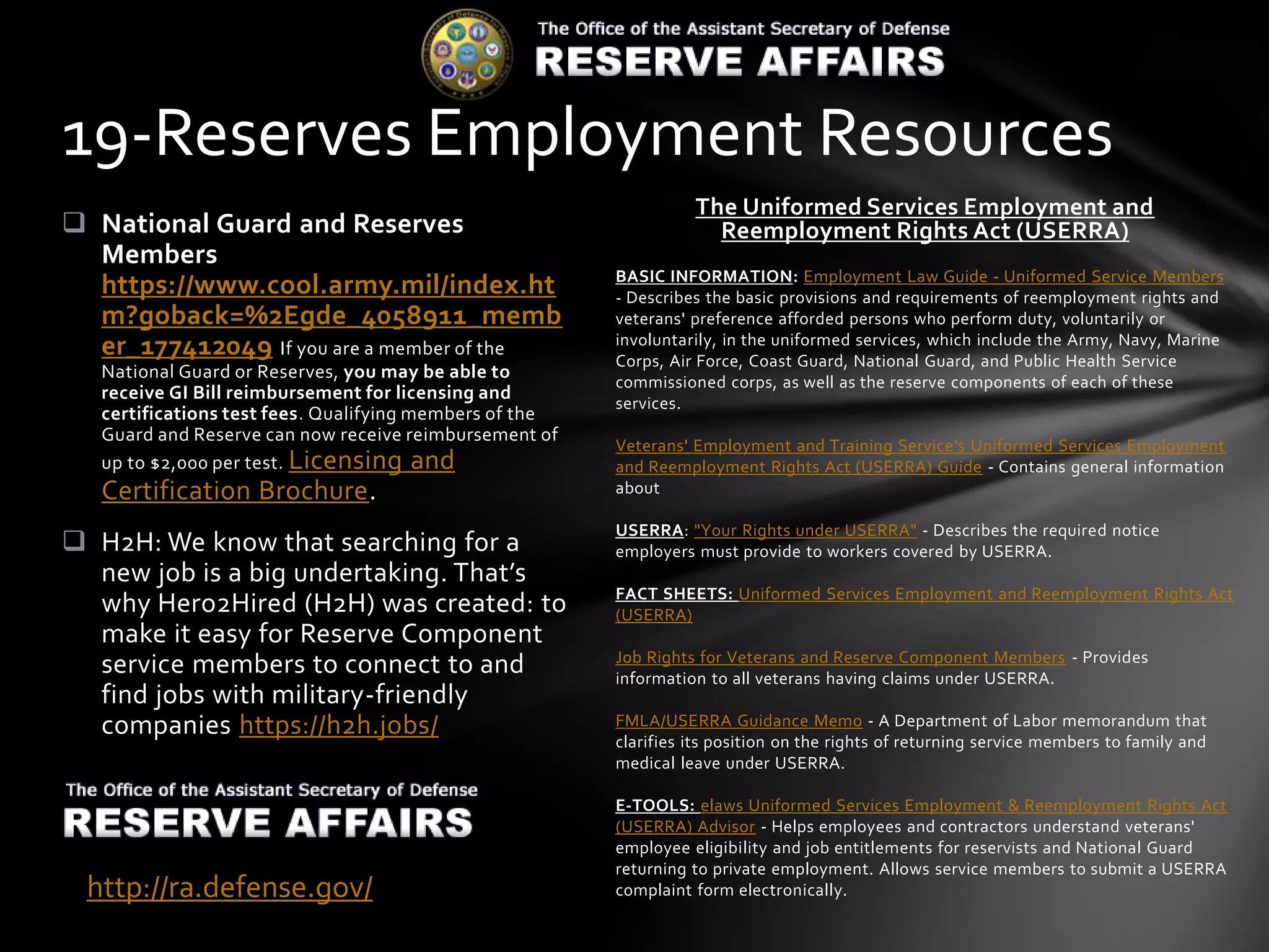 The Uniformed Services Employment and
Reemployment Rights Act (USERRA)
BASIC INFORMATION: Employment Law Guide - Uniformed Service Members
- Describes the basic provisions and requirements of reemployment rights and
veterans' preference afforded persons who perform duty, voluntarily or
involuntarily, in the uniformed services, which include the Army, Navy, Marine
Corps, Air Force, Coast Guard, National Guard, and Public Health Service
commissioned corps, as well as the reserve components of each of these
services.
Veterans' Employment and Training Service's Uniformed Services Employment
and Reemployment Rights Act (USERRA) Guide - Contains general information
about
USERRA: "Your Rights under USERRA" - Describes the required notice
employers must provide to workers covered by USERRA.
FACT SHEETS: Uniformed Services Employment and Reemployment Rights Act
(USERRA)
Job Rights for Veterans and Reserve Component Members - Provides
information to all veterans having claims under USERRA.
FMLA/USERRA Guidance Memo - A Department of Labor memorandum that
clarifies its position on the rights of returning service members to family and
medical leave under USERRA.
E-TOOLS: elaws Uniformed Services Employment & Reemployment Rights Act
(USERRA) Advisor - Helps employees and contractors understand veterans'
employee eligibility and job entitlements for reservists and National Guard
returning to private employment. Allows service members to submit a USERRA
complaint form electronically.
 National Guard and Reserves
Members
https://www.cool.army.mil/index.ht
m?goback=%2Egde_4058911_memb
er_177412049 If you are a member of the
National Guard or Reserves, you may be able to
receive GI Bill reimbursement for licensing and
certifications test fees. Qualifying members of the
Guard and Reserve can now receive reimbursement of
up to $2,000 per test. Licensing and
Certification Brochure.
 H2H: We know that searching for a
new job is a big undertaking. That’s
why Hero2Hired (H2H) was created: to
make it easy for Reserve Component
service members to connect to and
find jobs with military-friendly
companies https://h2h.jobs/
19-Reserves Employment Resources
http://ra.defense.gov/
 