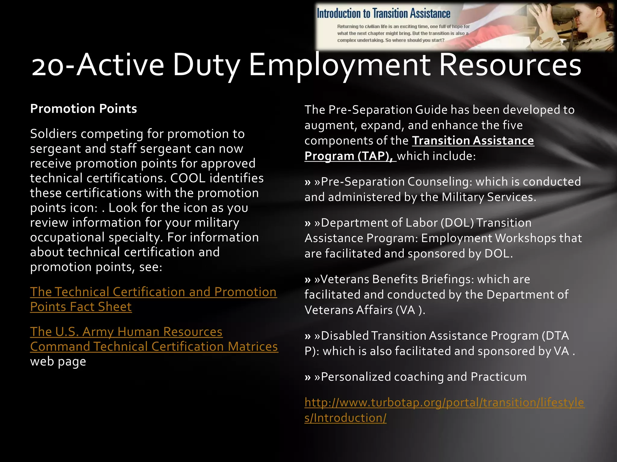 The Pre-Separation Guide has been developed to
augment, expand, and enhance the five
components of the Transition Assistance
Program (TAP), which include:
» »Pre-Separation Counseling: which is conducted
and administered by the Military Services.
» »Department of Labor (DOL) Transition
Assistance Program: Employment Workshops that
are facilitated and sponsored by DOL.
» »Veterans Benefits Briefings: which are
facilitated and conducted by the Department of
Veterans Affairs (VA ).
» »Disabled Transition Assistance Program (DTA
P): which is also facilitated and sponsored by VA .
» »Personalized coaching and Practicum
http://www.turbotap.org/portal/transition/lifestyle
s/Introduction/
Promotion Points
Soldiers competing for promotion to
sergeant and staff sergeant can now
receive promotion points for approved
technical certifications. COOL identifies
these certifications with the promotion
points icon: . Look for the icon as you
review information for your military
occupational specialty. For information
about technical certification and
promotion points, see:
The Technical Certification and Promotion
Points Fact Sheet
The U.S. Army Human Resources
Command Technical Certification Matrices
web page
20-Active Duty Employment Resources
 