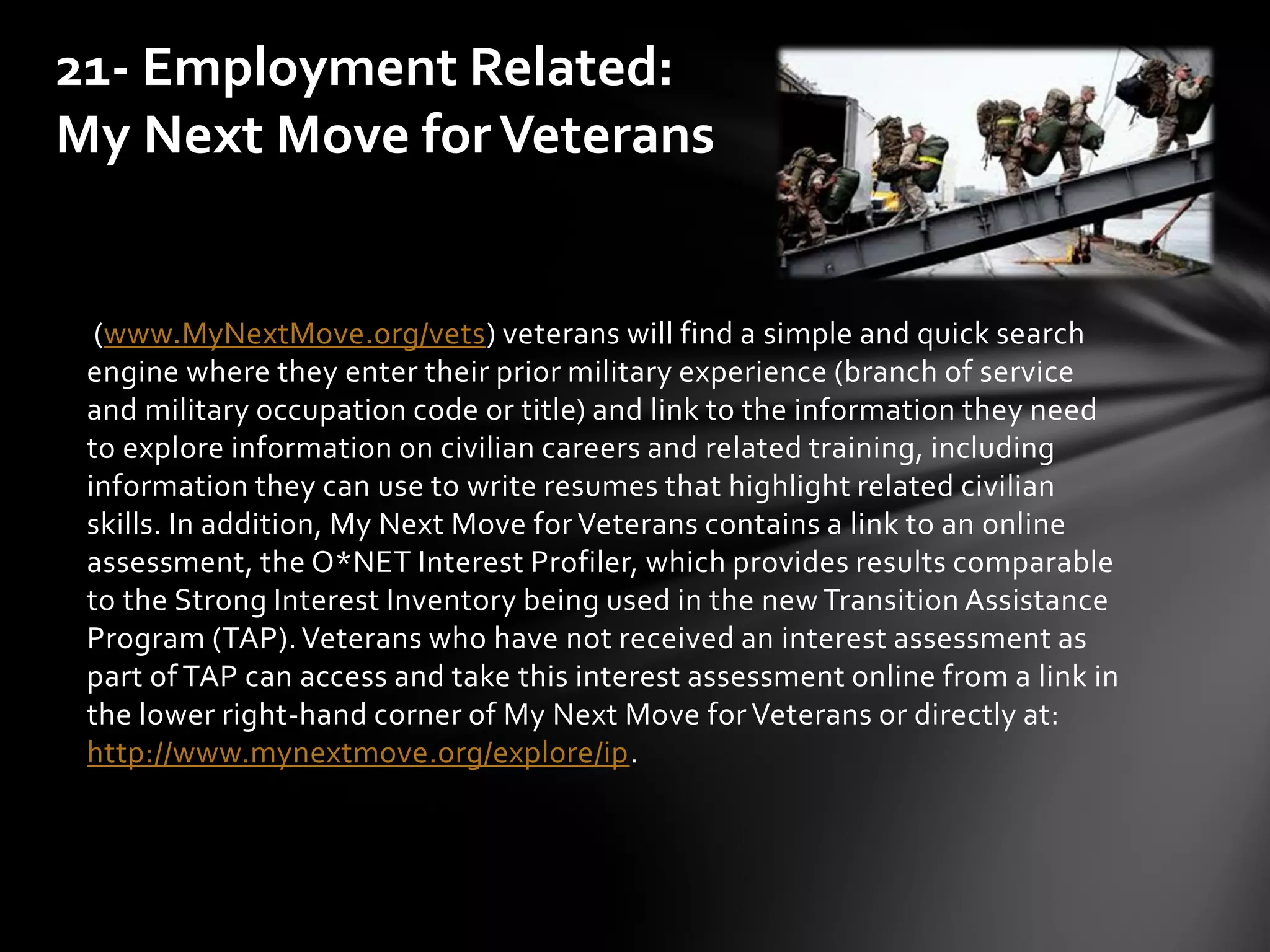 (www.MyNextMove.org/vets) veterans will find a simple and quick search
engine where they enter their prior military experience (branch of service
and military occupation code or title) and link to the information they need
to explore information on civilian careers and related training, including
information they can use to write resumes that highlight related civilian
skills. In addition, My Next Move for Veterans contains a link to an online
assessment, the O*NET Interest Profiler, which provides results comparable
to the Strong Interest Inventory being used in the new Transition Assistance
Program (TAP).Veterans who have not received an interest assessment as
part of TAP can access and take this interest assessment online from a link in
the lower right-hand corner of My Next Move for Veterans or directly at:
http://www.mynextmove.org/explore/ip.
21- Employment Related:
My Next Move forVeterans
 