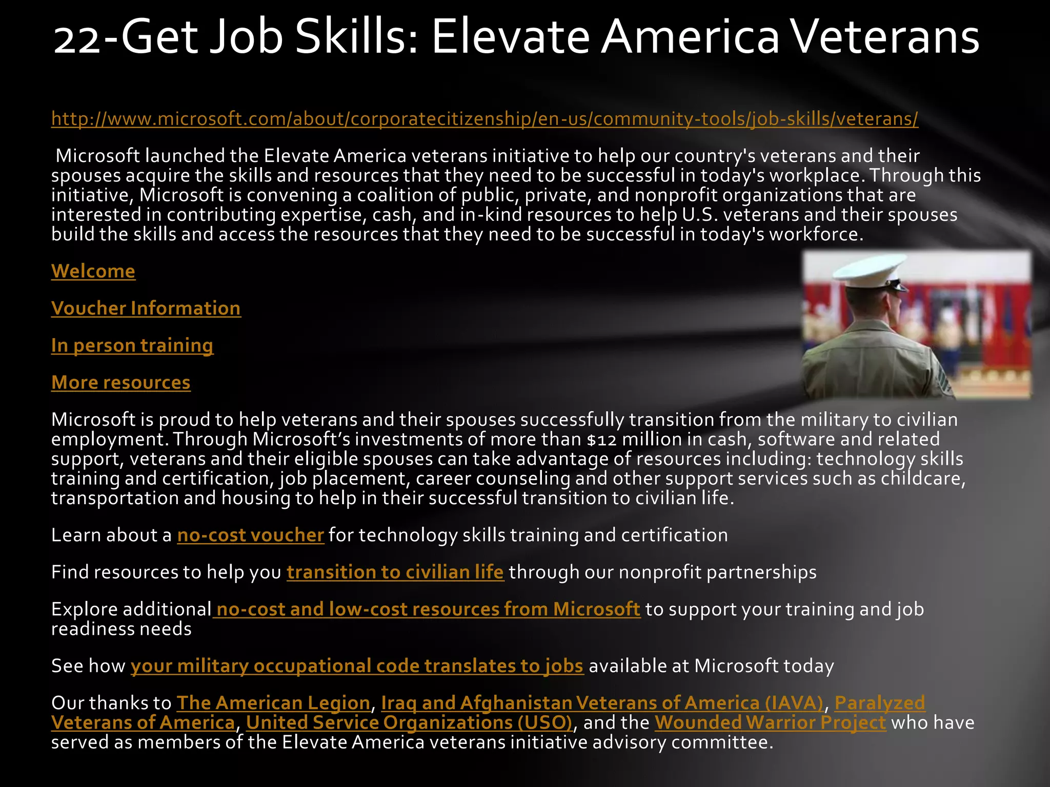 http://www.microsoft.com/about/corporatecitizenship/en-us/community-tools/job-skills/veterans/
Microsoft launched the Elevate America veterans initiative to help our country's veterans and their
spouses acquire the skills and resources that they need to be successful in today's workplace. Through this
initiative, Microsoft is convening a coalition of public, private, and nonprofit organizations that are
interested in contributing expertise, cash, and in-kind resources to help U.S. veterans and their spouses
build the skills and access the resources that they need to be successful in today's workforce.
Welcome
Voucher Information
In person training
More resources
Microsoft is proud to help veterans and their spouses successfully transition from the military to civilian
employment.Through Microsoft’s investments of more than $12 million in cash, software and related
support, veterans and their eligible spouses can take advantage of resources including: technology skills
training and certification, job placement, career counseling and other support services such as childcare,
transportation and housing to help in their successful transition to civilian life.
Learn about a no-cost voucher for technology skills training and certification
Find resources to help you transition to civilian life through our nonprofit partnerships
Explore additional no-cost and low-cost resources from Microsoft to support your training and job
readiness needs
See how your military occupational code translates to jobs available at Microsoft today
Our thanks to The American Legion, Iraq and Afghanistan Veterans of America (IAVA), Paralyzed
Veterans of America, United Service Organizations (USO), and the Wounded Warrior Project who have
served as members of the Elevate America veterans initiative advisory committee.
22-Get Job Skills: Elevate AmericaVeterans
 