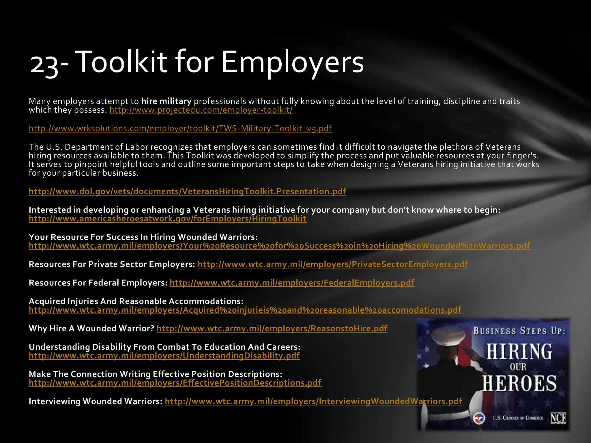 Many employers attempt to hire military professionals without fully knowing about the level of training, discipline and traits
which they possess. http://www.projectedu.com/employer-toolkit/
http://www.wrksolutions.com/employer/toolkit/TWS-Military-Toolkit_v5.pdf
The U.S. Department of Labor recognizes that employers can sometimes find it difficult to navigate the plethora of Veterans
hiring resources available to them. This Toolkit was developed to simplify the process and put valuable resources at your finger's.
It serves to pinpoint helpful tools and outline some important steps to take when designing a Veterans hiring initiative that works
for your particular business.
http://www.dol.gov/vets/documents/VeteransHiringToolkit.Presentation.pdf
Interested in developing or enhancing a Veterans hiring initiative for your company but don't know where to begin:
http://www.americasheroesatwork.gov/forEmployers/HiringToolkit
Your Resource For Success In Hiring Wounded Warriors:
http://www.wtc.army.mil/employers/Your%20Resource%20for%20Success%20in%20Hiring%20Wounded%20Warriors.pdf
Resources For Private Sector Employers: http://www.wtc.army.mil/employers/PrivateSectorEmployers.pdf
Resources For Federal Employers: http://www.wtc.army.mil/employers/FederalEmployers.pdf
Acquired Injuries And Reasonable Accommodations:
http://www.wtc.army.mil/employers/Acquired%20injurieis%20and%20reasonable%20accomodations.pdf
Why Hire A Wounded Warrior? http://www.wtc.army.mil/employers/ReasonstoHire.pdf
Understanding Disability From Combat To Education And Careers:
http://www.wtc.army.mil/employers/UnderstandingDisability.pdf
Make The Connection Writing Effective Position Descriptions:
http://www.wtc.army.mil/employers/EffectivePositionDescriptions.pdf
Interviewing Wounded Warriors: http://www.wtc.army.mil/employers/InterviewingWoundedWarriors.pdf
23-Toolkit for Employers
 