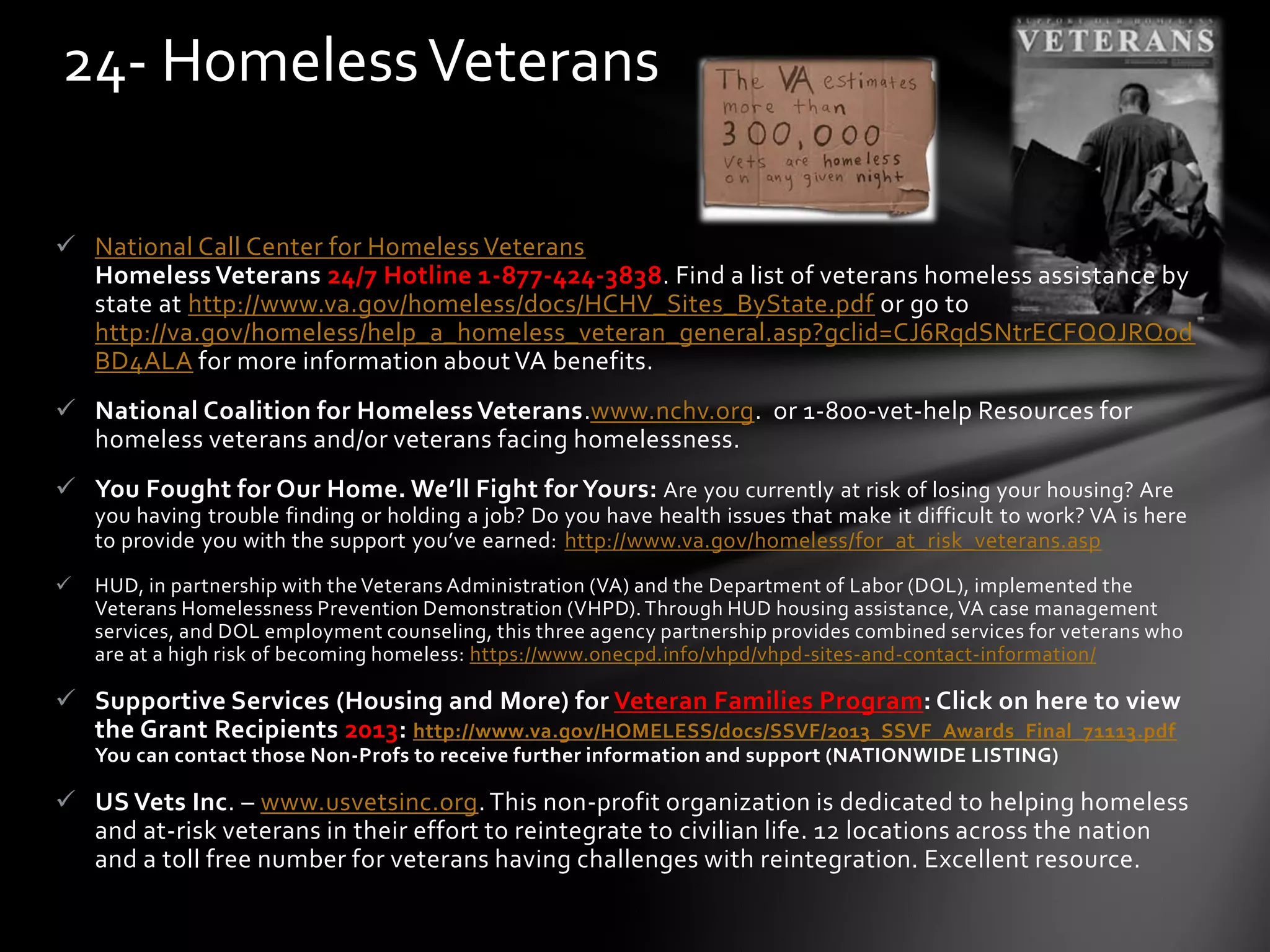  National Call Center for Homeless Veterans
Homeless Veterans 24/7 Hotline 1-877-424-3838. Find a list of veterans homeless assistance by
state at http://www.va.gov/homeless/docs/HCHV_Sites_ByState.pdf or go to
http://va.gov/homeless/help_a_homeless_veteran_general.asp?gclid=CJ6RqdSNtrECFQQJRQod
BD4ALA for more information about VA benefits.
 National Coalition for Homeless Veterans.www.nchv.org. or 1-800-vet-help Resources for
homeless veterans and/or veterans facing homelessness.
 You Fought for Our Home. We’ll Fight for Yours: Are you currently at risk of losing your housing? Are
you having trouble finding or holding a job? Do you have health issues that make it difficult to work? VA is here
to provide you with the support you’ve earned: http://www.va.gov/homeless/for_at_risk_veterans.asp
 HUD, in partnership with the Veterans Administration (VA) and the Department of Labor (DOL), implemented the
Veterans Homelessness Prevention Demonstration (VHPD).Through HUD housing assistance,VA case management
services, and DOL employment counseling, this three agency partnership provides combined services for veterans who
are at a high risk of becoming homeless: https://www.onecpd.info/vhpd/vhpd-sites-and-contact-information/
 Supportive Services (Housing and More) for Veteran Families Program: Click on here to view
the Grant Recipients 2013: http://www.va.gov/HOMELESS/docs/SSVF/2013_SSVF_Awards_Final_71113.pdf
You can contact those Non-Profs to receive further information and support (NATIONWIDE LISTING)
 US Vets Inc. – www.usvetsinc.org. This non-profit organization is dedicated to helping homeless
and at-risk veterans in their effort to reintegrate to civilian life. 12 locations across the nation
and a toll free number for veterans having challenges with reintegration. Excellent resource.
24- HomelessVeterans
 