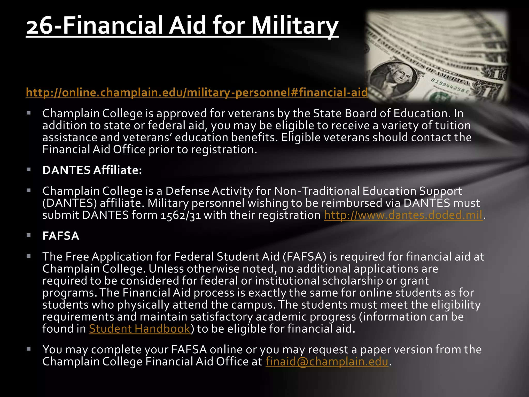 http://online.champlain.edu/military-personnel#financial-aid
 Champlain College is approved for veterans by the State Board of Education. In
addition to state or federal aid, you may be eligible to receive a variety of tuition
assistance and veterans’ education benefits. Eligible veterans should contact the
Financial Aid Office prior to registration.
 DANTES Affiliate:
 Champlain College is a Defense Activity for Non-Traditional Education Support
(DANTES) affiliate. Military personnel wishing to be reimbursed via DANTES must
submit DANTES form 1562/31 with their registration http://www.dantes.doded.mil.
 FAFSA
 The Free Application for Federal Student Aid (FAFSA) is required for financial aid at
Champlain College. Unless otherwise noted, no additional applications are
required to be considered for federal or institutional scholarship or grant
programs.The Financial Aid process is exactly the same for online students as for
students who physically attend the campus.The students must meet the eligibility
requirements and maintain satisfactory academic progress (information can be
found in Student Handbook) to be eligible for financial aid.
 You may complete your FAFSA online or you may request a paper version from the
Champlain College Financial Aid Office at finaid@champlain.edu.
26-Financial Aid for Military
 