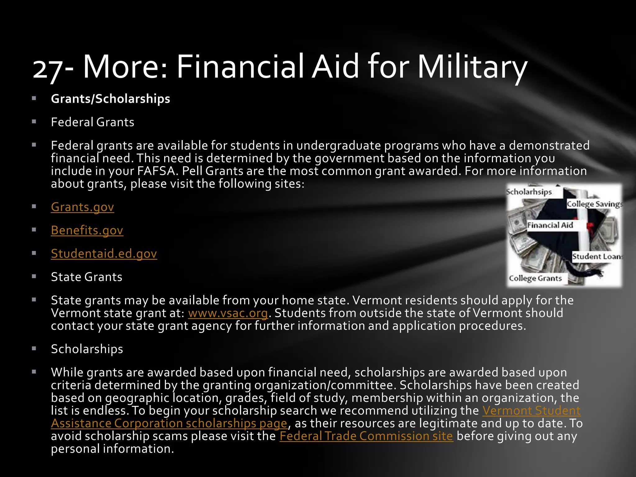  Grants/Scholarships
 Federal Grants
 Federal grants are available for students in undergraduate programs who have a demonstrated
financial need. This need is determined by the government based on the information you
include in your FAFSA. Pell Grants are the most common grant awarded. For more information
about grants, please visit the following sites:
 Grants.gov
 Benefits.gov
 Studentaid.ed.gov
 State Grants
 State grants may be available from your home state. Vermont residents should apply for the
Vermont state grant at: www.vsac.org. Students from outside the state of Vermont should
contact your state grant agency for further information and application procedures.
 Scholarships
 While grants are awarded based upon financial need, scholarships are awarded based upon
criteria determined by the granting organization/committee. Scholarships have been created
based on geographic location, grades, field of study, membership within an organization, the
list is endless. To begin your scholarship search we recommend utilizing the Vermont Student
Assistance Corporation scholarships page, as their resources are legitimate and up to date. To
avoid scholarship scams please visit the Federal Trade Commission site before giving out any
personal information.
27- More: Financial Aid for Military
 