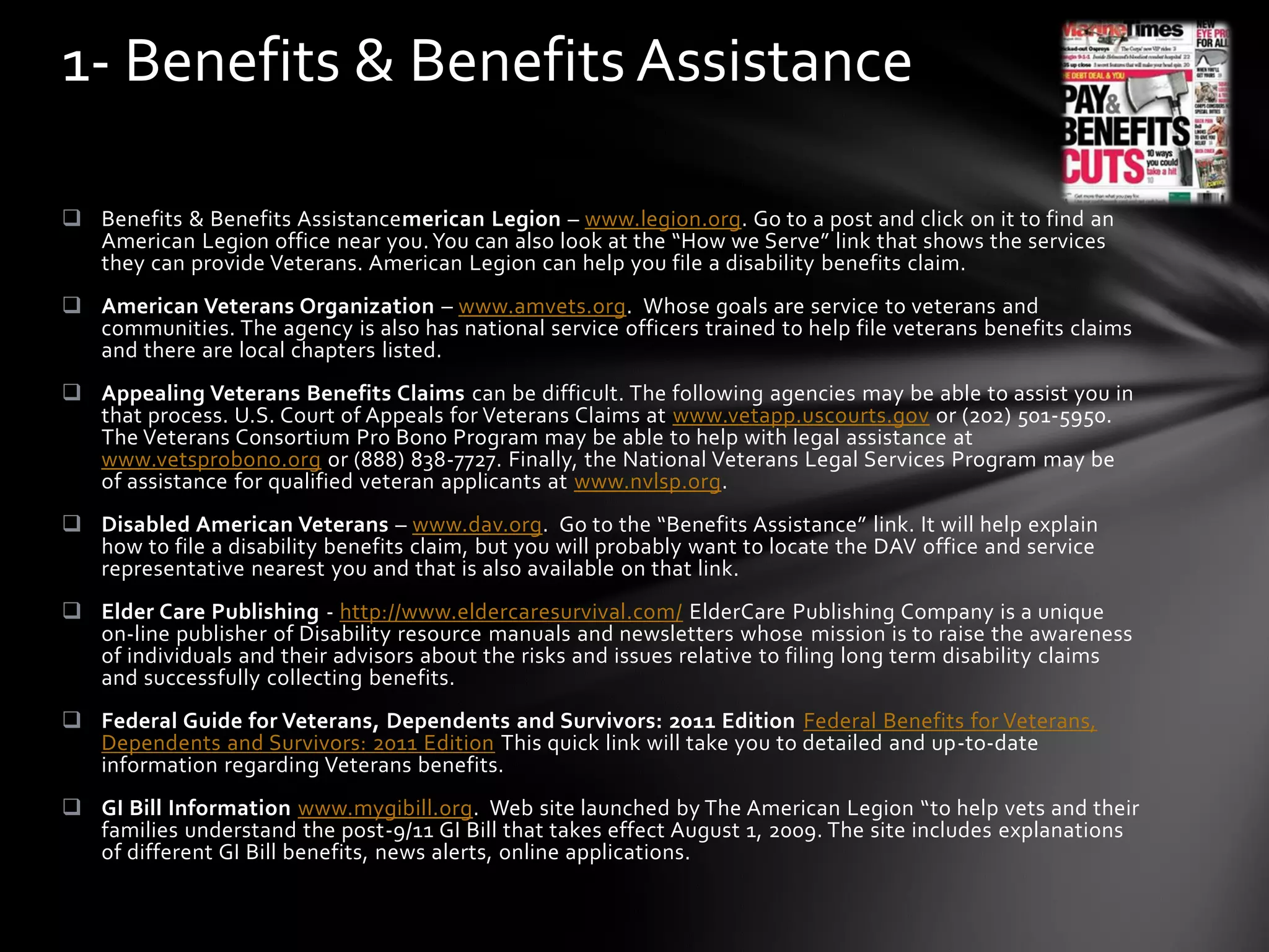  Benefits & Benefits Assistancemerican Legion – www.legion.org. Go to a post and click on it to find an
American Legion office near you.You can also look at the “How we Serve” link that shows the services
they can provide Veterans. American Legion can help you file a disability benefits claim.
 American Veterans Organization – www.amvets.org. Whose goals are service to veterans and
communities. The agency is also has national service officers trained to help file veterans benefits claims
and there are local chapters listed.
 Appealing Veterans Benefits Claims can be difficult. The following agencies may be able to assist you in
that process. U.S. Court of Appeals for Veterans Claims at www.vetapp.uscourts.gov or (202) 501-5950.
The Veterans Consortium Pro Bono Program may be able to help with legal assistance at
www.vetsprobono.org or (888) 838-7727. Finally, the National Veterans Legal Services Program may be
of assistance for qualified veteran applicants at www.nvlsp.org.
 Disabled American Veterans – www.dav.org. Go to the “Benefits Assistance” link. It will help explain
how to file a disability benefits claim, but you will probably want to locate the DAV office and service
representative nearest you and that is also available on that link.
 Elder Care Publishing - http://www.eldercaresurvival.com/ ElderCare Publishing Company is a unique
on-line publisher of Disability resource manuals and newsletters whose mission is to raise the awareness
of individuals and their advisors about the risks and issues relative to filing long term disability claims
and successfully collecting benefits.
 Federal Guide for Veterans, Dependents and Survivors: 2011 Edition Federal Benefits for Veterans,
Dependents and Survivors: 2011 Edition This quick link will take you to detailed and up-to-date
information regarding Veterans benefits.
 GI Bill Information www.mygibill.org. Web site launched by The American Legion “to help vets and their
families understand the post-9/11 GI Bill that takes effect August 1, 2009. The site includes explanations
of different GI Bill benefits, news alerts, online applications.
1- Benefits & Benefits Assistance
 