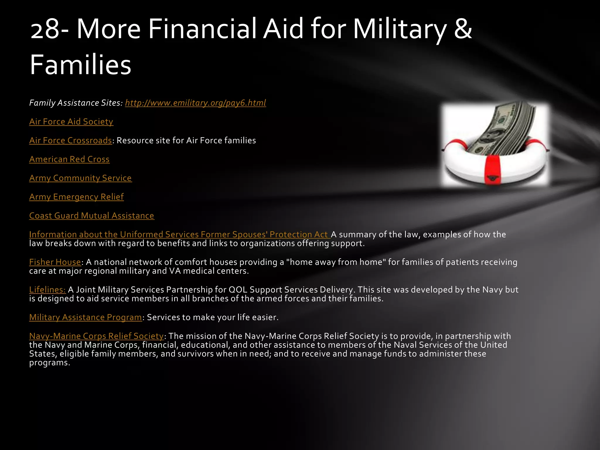 Family Assistance Sites: http://www.emilitary.org/pay6.html
Air Force Aid Society
Air Force Crossroads: Resource site for Air Force families
American Red Cross
Army Community Service
Army Emergency Relief
Coast Guard Mutual Assistance
Information about the Uniformed Services Former Spouses' Protection Act A summary of the law, examples of how the
law breaks down with regard to benefits and links to organizations offering support.
Fisher House: A national network of comfort houses providing a "home away from home" for families of patients receiving
care at major regional military and VA medical centers.
Lifelines: A Joint Military Services Partnership for QOL Support Services Delivery. This site was developed by the Navy but
is designed to aid service members in all branches of the armed forces and their families.
Military Assistance Program: Services to make your life easier.
Navy-Marine Corps Relief Society: The mission of the Navy-Marine Corps Relief Society is to provide, in partnership with
the Navy and Marine Corps, financial, educational, and other assistance to members of the Naval Services of the United
States, eligible family members, and survivors when in need; and to receive and manage funds to administer these
programs.
28- More Financial Aid for Military &
Families
 