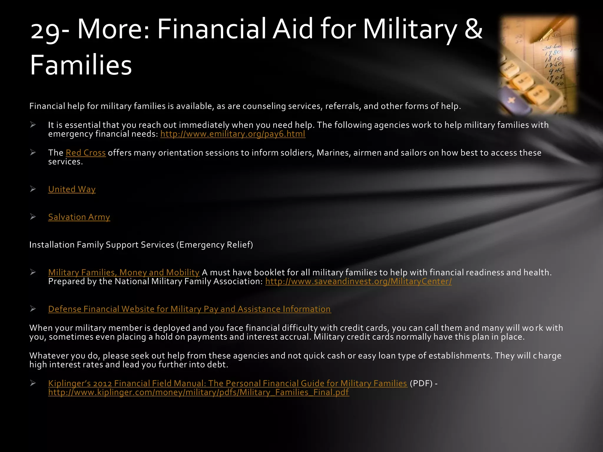 Financial help for military families is available, as are counseling services, referrals, and other forms of help.
 It is essential that you reach out immediately when you need help. The following agencies work to help military families with
emergency financial needs: http://www.emilitary.org/pay6.html
 The Red Cross offers many orientation sessions to inform soldiers, Marines, airmen and sailors on how best to access these
services.
 United Way
 Salvation Army
Installation Family Support Services (Emergency Relief)
 Military Families, Money and Mobility A must have booklet for all military families to help with financial readiness and health.
Prepared by the National Military Family Association: http://www.saveandinvest.org/MilitaryCenter/
 Defense Financial Website for Military Pay and Assistance Information
When your military member is deployed and you face financial difficulty with credit cards, you can call them and many will work with
you, sometimes even placing a hold on payments and interest accrual. Military credit cards normally have this plan in place.
Whatever you do, please seek out help from these agencies and not quick cash or easy loan type of establishments. They will charge
high interest rates and lead you further into debt.
 Kiplinger’s 2012 Financial Field Manual: The Personal Financial Guide for Military Families (PDF) -
http://www.kiplinger.com/money/military/pdfs/Military_Families_Final.pdf
29- More: Financial Aid for Military &
Families
 