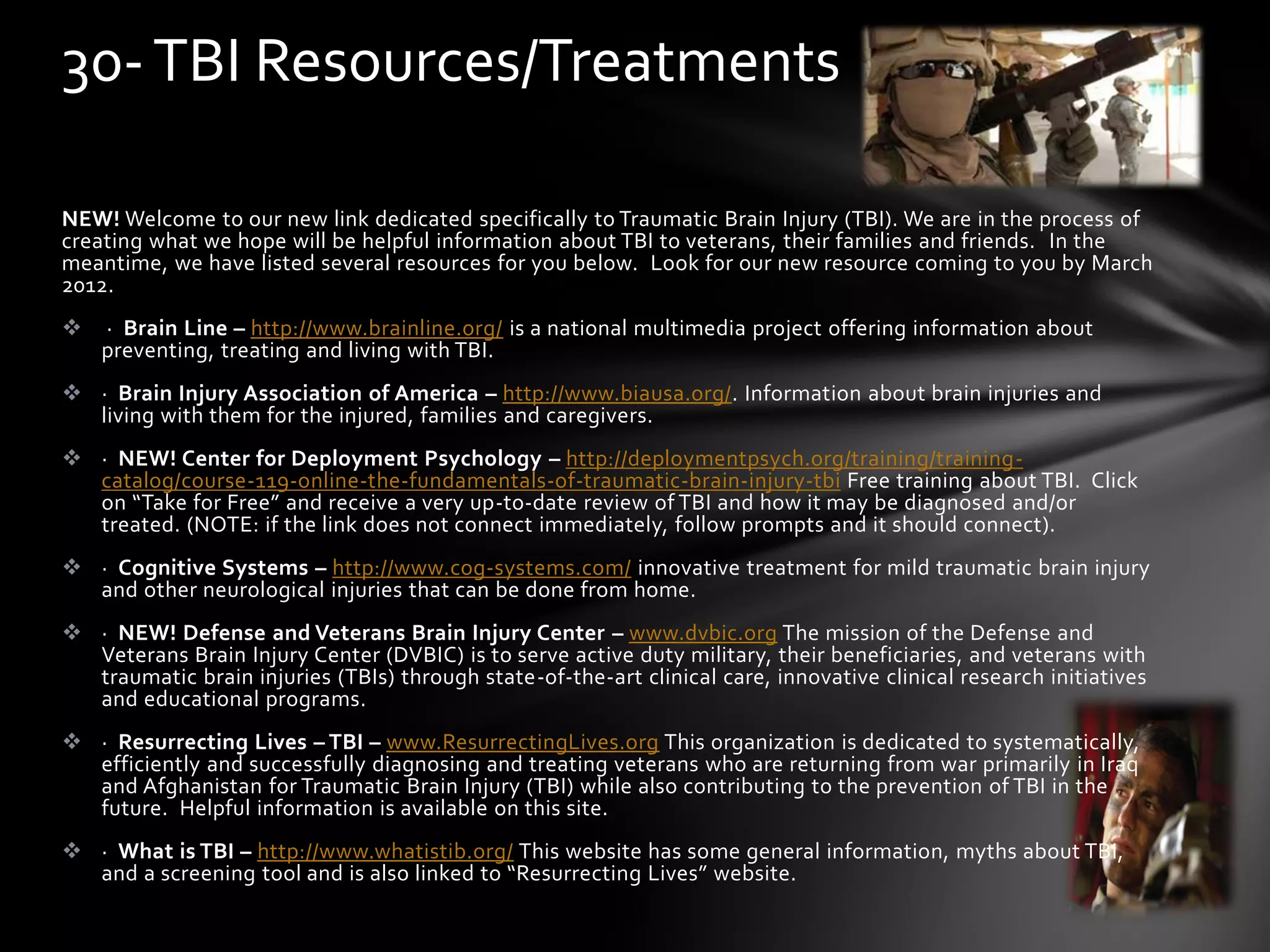NEW! Welcome to our new link dedicated specifically to Traumatic Brain Injury (TBI). We are in the process of
creating what we hope will be helpful information about TBI to veterans, their families and friends. In the
meantime, we have listed several resources for you below. Look for our new resource coming to you by March
2012.
 · Brain Line – http://www.brainline.org/ is a national multimedia project offering information about
preventing, treating and living with TBI.
 · Brain Injury Association of America – http://www.biausa.org/. Information about brain injuries and
living with them for the injured, families and caregivers.
 · NEW! Center for Deployment Psychology – http://deploymentpsych.org/training/training-
catalog/course-119-online-the-fundamentals-of-traumatic-brain-injury-tbi Free training about TBI. Click
on “Take for Free” and receive a very up-to-date review of TBI and how it may be diagnosed and/or
treated. (NOTE: if the link does not connect immediately, follow prompts and it should connect).
 · Cognitive Systems – http://www.cog-systems.com/ innovative treatment for mild traumatic brain injury
and other neurological injuries that can be done from home.
 · NEW! Defense and Veterans Brain Injury Center – www.dvbic.org The mission of the Defense and
Veterans Brain Injury Center (DVBIC) is to serve active duty military, their beneficiaries, and veterans with
traumatic brain injuries (TBIs) through state-of-the-art clinical care, innovative clinical research initiatives
and educational programs.
 · Resurrecting Lives – TBI – www.ResurrectingLives.org This organization is dedicated to systematically,
efficiently and successfully diagnosing and treating veterans who are returning from war primarily in Iraq
and Afghanistan for Traumatic Brain Injury (TBI) while also contributing to the prevention of TBI in the
future. Helpful information is available on this site.
 · What is TBI – http://www.whatistib.org/ This website has some general information, myths about TBI,
and a screening tool and is also linked to “Resurrecting Lives” website.
30-TBI Resources/Treatments
 