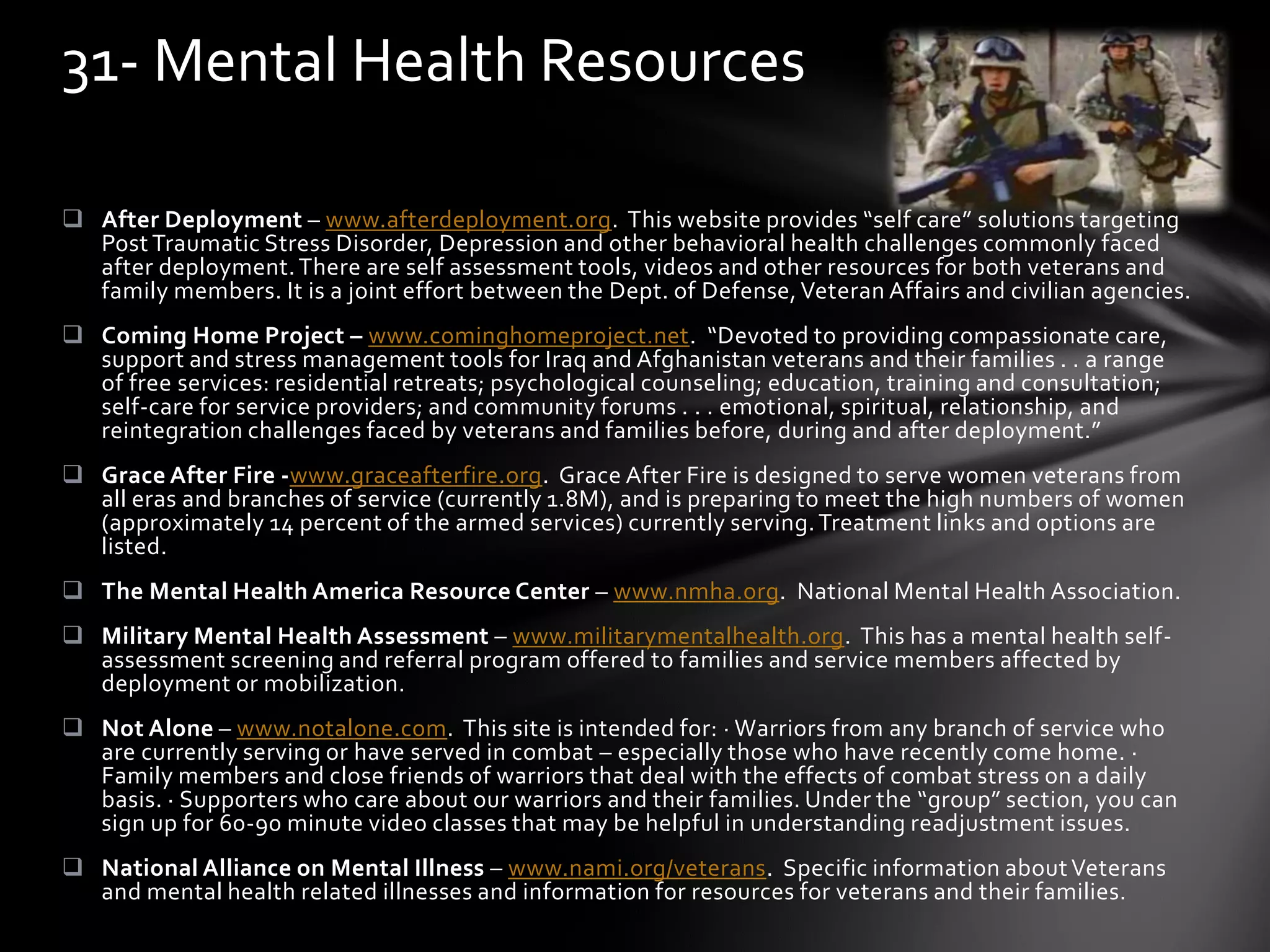  After Deployment – www.afterdeployment.org. This website provides “self care” solutions targeting
Post Traumatic Stress Disorder, Depression and other behavioral health challenges commonly faced
after deployment.There are self assessment tools, videos and other resources for both veterans and
family members. It is a joint effort between the Dept. of Defense, Veteran Affairs and civilian agencies.
 Coming Home Project – www.cominghomeproject.net. “Devoted to providing compassionate care,
support and stress management tools for Iraq and Afghanistan veterans and their families . . a range
of free services: residential retreats; psychological counseling; education, training and consultation;
self-care for service providers; and community forums . . . emotional, spiritual, relationship, and
reintegration challenges faced by veterans and families before, during and after deployment.”
 Grace After Fire -www.graceafterfire.org. Grace After Fire is designed to serve women veterans from
all eras and branches of service (currently 1.8M), and is preparing to meet the high numbers of women
(approximately 14 percent of the armed services) currently serving.Treatment links and options are
listed.
 The Mental Health America Resource Center – www.nmha.org. National Mental Health Association.
 Military Mental Health Assessment – www.militarymentalhealth.org. This has a mental health self-
assessment screening and referral program offered to families and service members affected by
deployment or mobilization.
 Not Alone – www.notalone.com. This site is intended for: · Warriors from any branch of service who
are currently serving or have served in combat – especially those who have recently come home. ·
Family members and close friends of warriors that deal with the effects of combat stress on a daily
basis. · Supporters who care about our warriors and their families. Under the “group” section, you can
sign up for 60-90 minute video classes that may be helpful in understanding readjustment issues.
 National Alliance on Mental Illness – www.nami.org/veterans. Specific information aboutVeterans
and mental health related illnesses and information for resources for veterans and their families.
31- Mental Health Resources
 