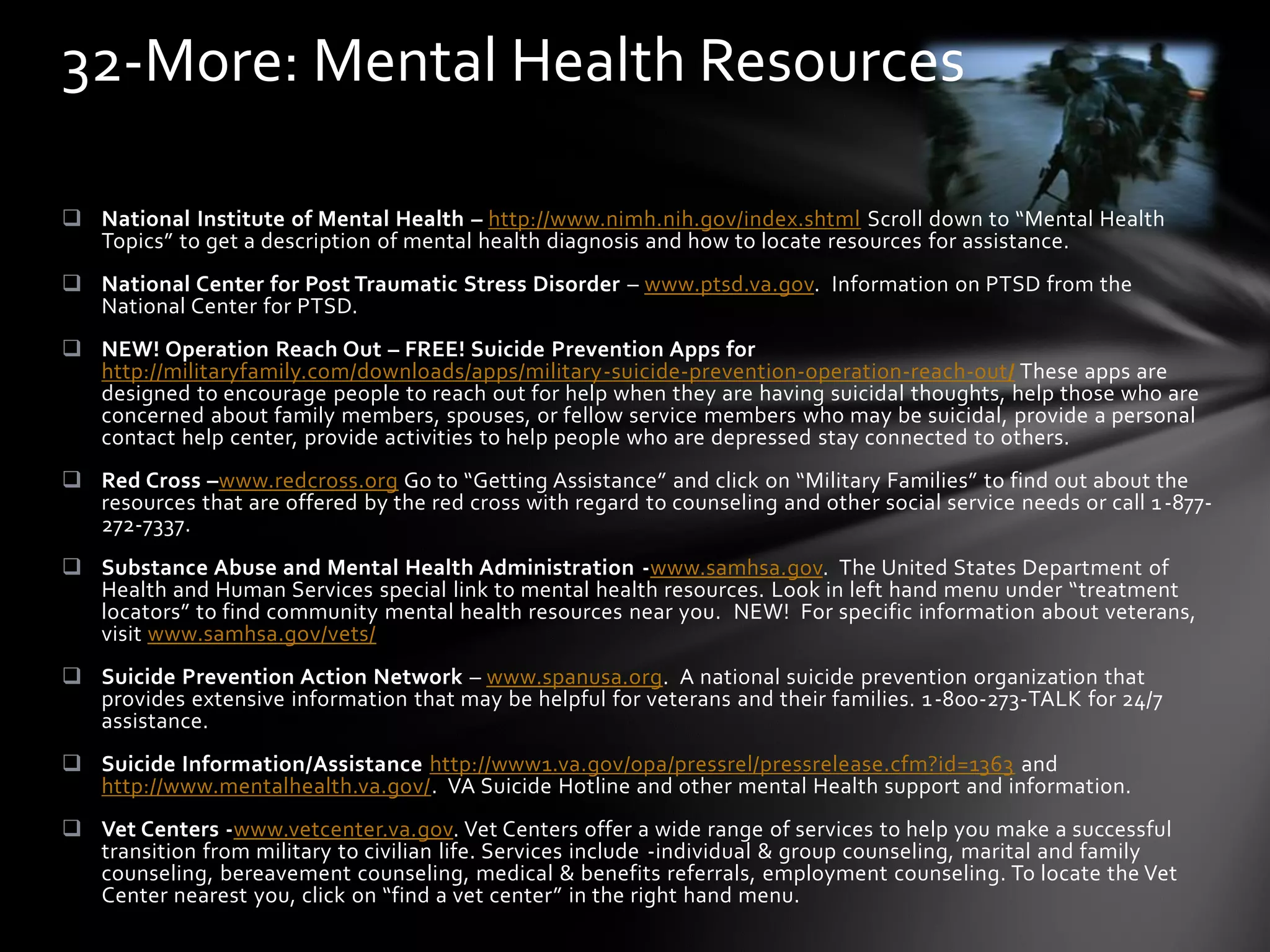  National Institute of Mental Health – http://www.nimh.nih.gov/index.shtml Scroll down to “Mental Health
Topics” to get a description of mental health diagnosis and how to locate resources for assistance.
 National Center for Post Traumatic Stress Disorder – www.ptsd.va.gov. Information on PTSD from the
National Center for PTSD.
 NEW! Operation Reach Out – FREE! Suicide Prevention Apps for
http://militaryfamily.com/downloads/apps/military-suicide-prevention-operation-reach-out/ These apps are
designed to encourage people to reach out for help when they are having suicidal thoughts, help those who are
concerned about family members, spouses, or fellow service members who may be suicidal, provide a personal
contact help center, provide activities to help people who are depressed stay connected to others.
 Red Cross –www.redcross.org Go to “Getting Assistance” and click on “Military Families” to find out about the
resources that are offered by the red cross with regard to counseling and other social service needs or call 1-877-
272-7337.
 Substance Abuse and Mental Health Administration -www.samhsa.gov. The United States Department of
Health and Human Services special link to mental health resources. Look in left hand menu under “treatment
locators” to find community mental health resources near you. NEW! For specific information about veterans,
visit www.samhsa.gov/vets/
 Suicide Prevention Action Network – www.spanusa.org. A national suicide prevention organization that
provides extensive information that may be helpful for veterans and their families. 1-800-273-TALK for 24/7
assistance.
 Suicide Information/Assistance http://www1.va.gov/opa/pressrel/pressrelease.cfm?id=1363 and
http://www.mentalhealth.va.gov/. VA Suicide Hotline and other mental Health support and information.
 Vet Centers -www.vetcenter.va.gov. Vet Centers offer a wide range of services to help you make a successful
transition from military to civilian life. Services include -individual & group counseling, marital and family
counseling, bereavement counseling, medical & benefits referrals, employment counseling. To locate the Vet
Center nearest you, click on “find a vet center” in the right hand menu.
32-More: Mental Health Resources
 
