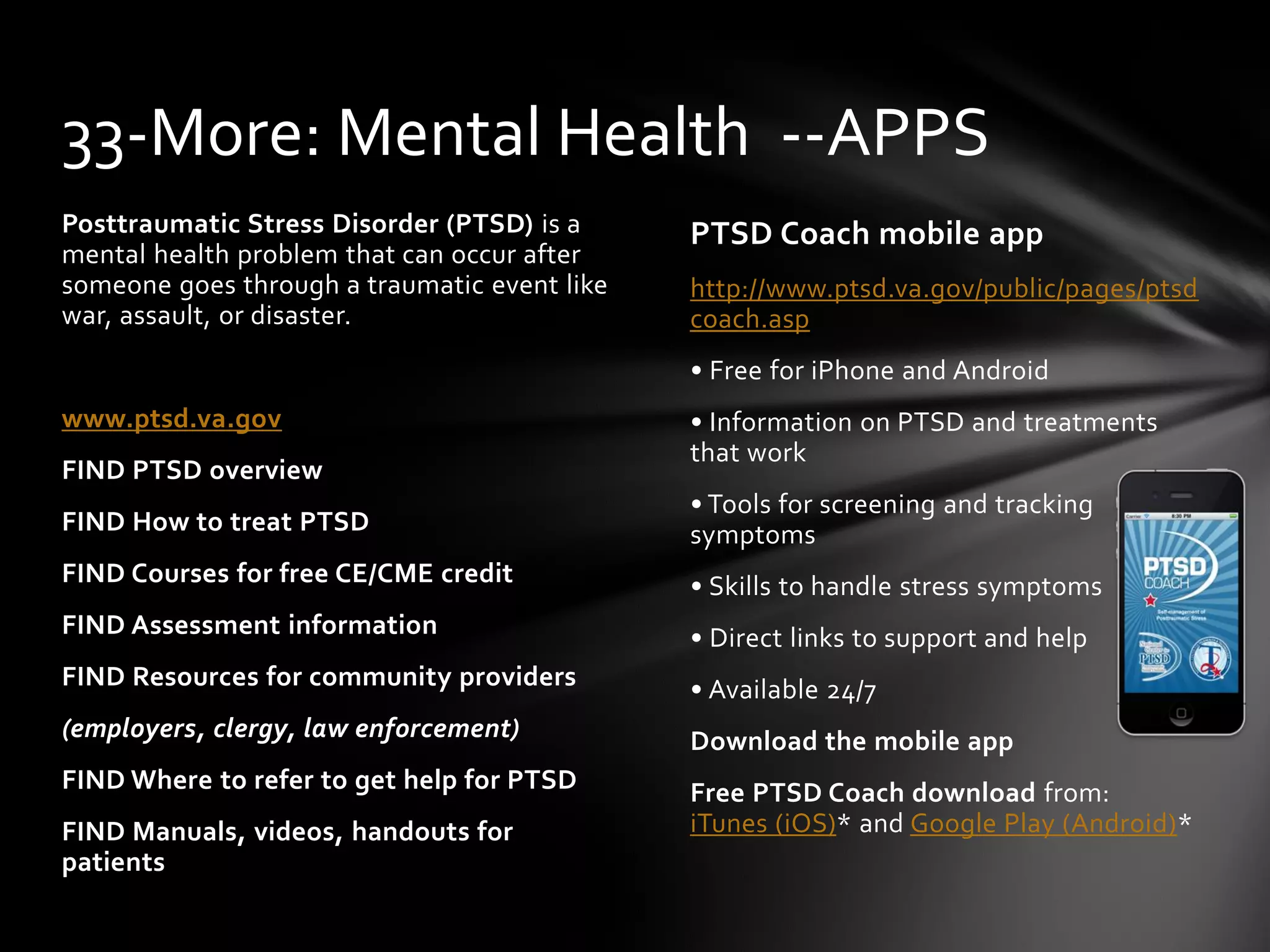 PTSD Coach mobile app
http://www.ptsd.va.gov/public/pages/ptsd
coach.asp
• Free for iPhone and Android
• Information on PTSD and treatments
that work
• Tools for screening and tracking
symptoms
• Skills to handle stress symptoms
• Direct links to support and help
• Available 24/7
Download the mobile app
Free PTSD Coach download from:
iTunes (iOS)* and Google Play (Android)*
Posttraumatic Stress Disorder (PTSD) is a
mental health problem that can occur after
someone goes through a traumatic event like
war, assault, or disaster.
www.ptsd.va.gov
FIND PTSD overview
FIND How to treat PTSD
FIND Courses for free CE/CME credit
FIND Assessment information
FIND Resources for community providers
(employers, clergy, law enforcement)
FIND Where to refer to get help for PTSD
FIND Manuals, videos, handouts for
patients
33-More: Mental Health --APPS
 