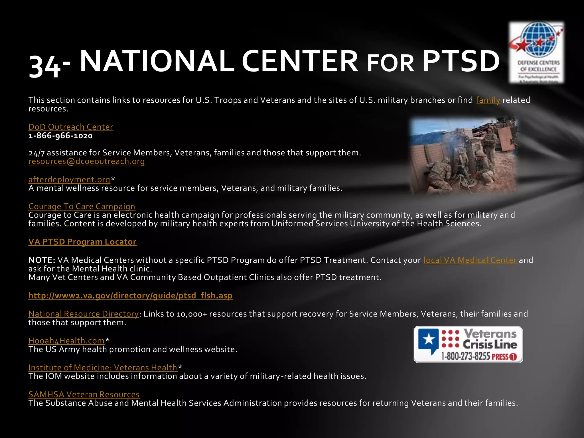This section contains links to resources for U.S. Troops and Veterans and the sites of U.S. military branches or find family related
resources.
DoD Outreach Center
1-866-966-1020
24/7 assistance for Service Members, Veterans, families and those that support them.
resources@dcoeoutreach.org
afterdeployment.org*
A mental wellness resource for service members, Veterans, and military families.
Courage To Care Campaign
Courage to Care is an electronic health campaign for professionals serving the military community, as well as for military an d
families. Content is developed by military health experts from Uniformed Services University of the Health Sciences.
VA PTSD Program Locator
NOTE: VA Medical Centers without a specific PTSD Program do offer PTSD Treatment. Contact your local VA Medical Center and
ask for the Mental Health clinic.
Many Vet Centers and VA Community Based Outpatient Clinics also offer PTSD treatment.
http://www2.va.gov/directory/guide/ptsd_flsh.asp
National Resource Directory: Links to 10,000+ resources that support recovery for Service Members, Veterans, their families and
those that support them.
Hooah4Health.com*
The US Army health promotion and wellness website.
Institute of Medicine: Veterans Health*
The IOM website includes information about a variety of military-related health issues.
SAMHSA Veteran Resources
The Substance Abuse and Mental Health Services Administration provides resources for returning Veterans and their families.
34- NATIONAL CENTER FOR PTSD
 
