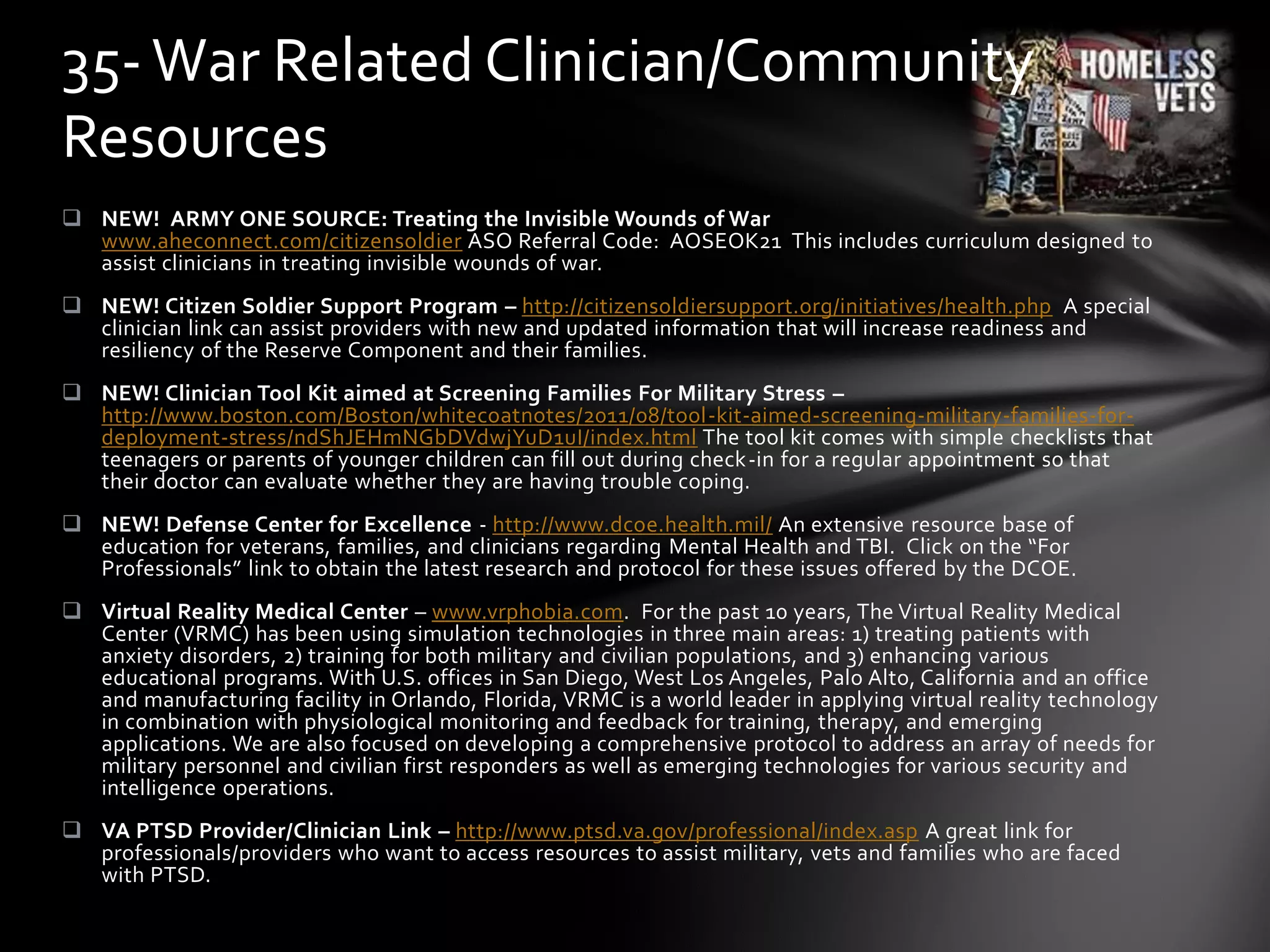  NEW! ARMY ONE SOURCE: Treating the Invisible Wounds of War
www.aheconnect.com/citizensoldier ASO Referral Code: AOSEOK21 This includes curriculum designed to
assist clinicians in treating invisible wounds of war.
 NEW! Citizen Soldier Support Program – http://citizensoldiersupport.org/initiatives/health.php A special
clinician link can assist providers with new and updated information that will increase readiness and
resiliency of the Reserve Component and their families.
 NEW! Clinician Tool Kit aimed at Screening Families For Military Stress –
http://www.boston.com/Boston/whitecoatnotes/2011/08/tool-kit-aimed-screening-military-families-for-
deployment-stress/ndShJEHmNGbDVdwjYuD1uI/index.html The tool kit comes with simple checklists that
teenagers or parents of younger children can fill out during check-in for a regular appointment so that
their doctor can evaluate whether they are having trouble coping.
 NEW! Defense Center for Excellence - http://www.dcoe.health.mil/ An extensive resource base of
education for veterans, families, and clinicians regarding Mental Health and TBI. Click on the “For
Professionals” link to obtain the latest research and protocol for these issues offered by the DCOE.
 Virtual Reality Medical Center – www.vrphobia.com. For the past 10 years, The Virtual Reality Medical
Center (VRMC) has been using simulation technologies in three main areas: 1) treating patients with
anxiety disorders, 2) training for both military and civilian populations, and 3) enhancing various
educational programs. With U.S. offices in San Diego, West Los Angeles, Palo Alto, California and an office
and manufacturing facility in Orlando, Florida, VRMC is a world leader in applying virtual reality technology
in combination with physiological monitoring and feedback for training, therapy, and emerging
applications. We are also focused on developing a comprehensive protocol to address an array of needs for
military personnel and civilian first responders as well as emerging technologies for various security and
intelligence operations.
 VA PTSD Provider/Clinician Link – http://www.ptsd.va.gov/professional/index.asp A great link for
professionals/providers who want to access resources to assist military, vets and families who are faced
with PTSD.
35-War Related Clinician/Community
Resources
 