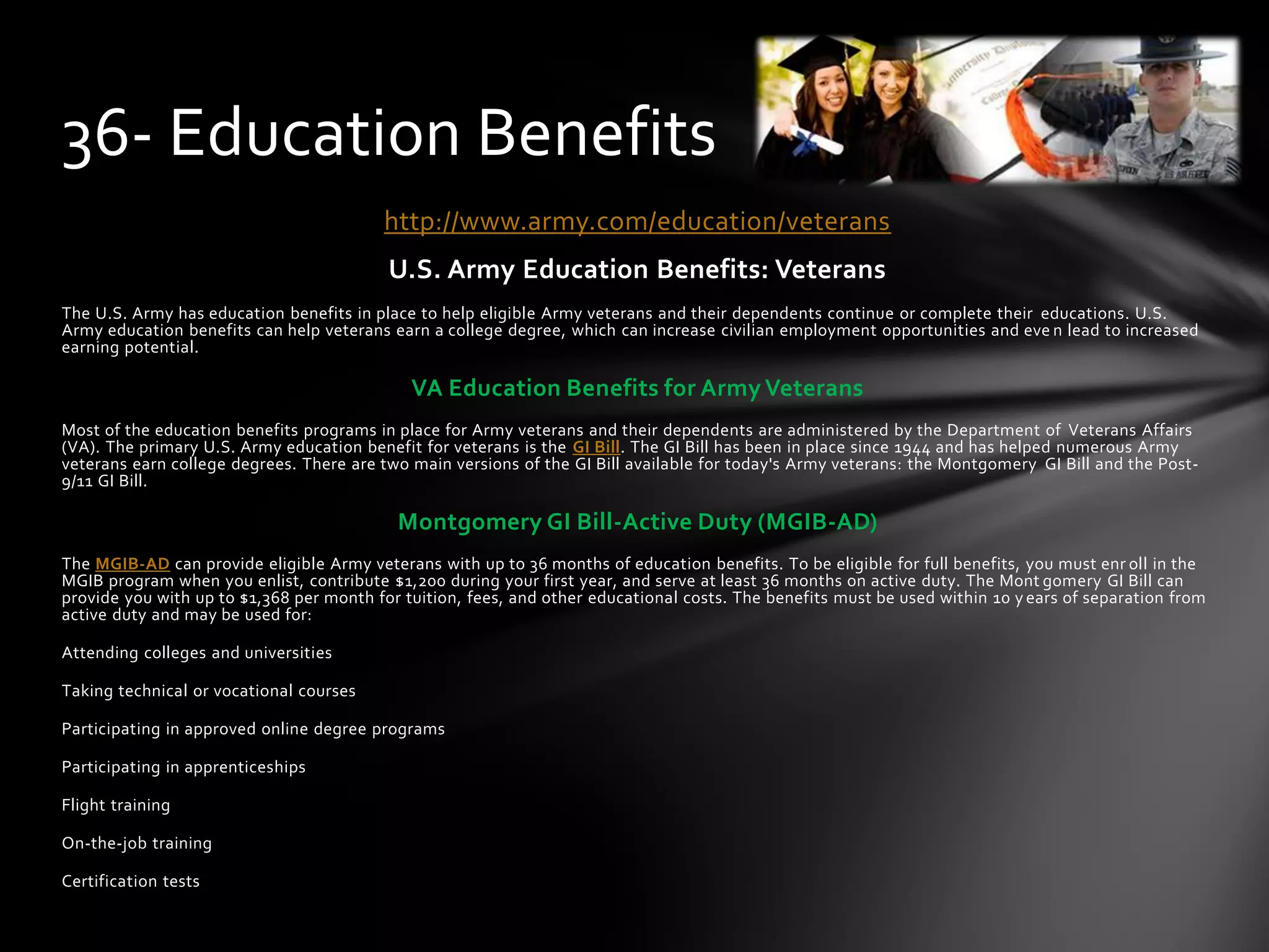 http://www.army.com/education/veterans
U.S. Army Education Benefits: Veterans
The U.S. Army has education benefits in place to help eligible Army veterans and their dependents continue or complete their educations. U.S.
Army education benefits can help veterans earn a college degree, which can increase civilian employment opportunities and eve n lead to increased
earning potential.
VA Education Benefits for Army Veterans
Most of the education benefits programs in place for Army veterans and their dependents are administered by the Department of Veterans Affairs
(VA). The primary U.S. Army education benefit for veterans is the GI Bill. The GI Bill has been in place since 1944 and has helped numerous Army
veterans earn college degrees. There are two main versions of the GI Bill available for today's Army veterans: the Montgomery GI Bill and the Post-
9/11 GI Bill.
Montgomery GI Bill-Active Duty (MGIB-AD)
The MGIB-AD can provide eligible Army veterans with up to 36 months of education benefits. To be eligible for full benefits, you must enr oll in the
MGIB program when you enlist, contribute $1,200 during your first year, and serve at least 36 months on active duty. The Mont gomery GI Bill can
provide you with up to $1,368 per month for tuition, fees, and other educational costs. The benefits must be used within 10 y ears of separation from
active duty and may be used for:
Attending colleges and universities
Taking technical or vocational courses
Participating in approved online degree programs
Participating in apprenticeships
Flight training
On-the-job training
Certification tests
36- Education Benefits
 