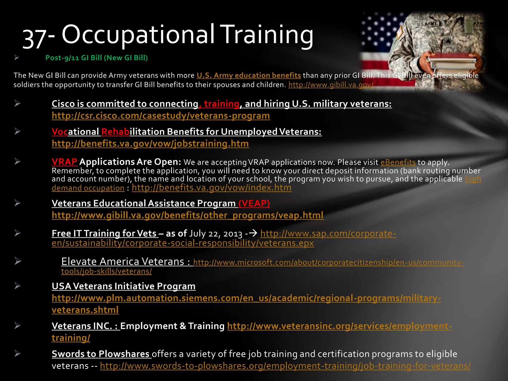  Post-9/11 GI Bill (New GI Bill)
The New GI Bill can provide Army veterans with more U.S. Army education benefits than any prior GI Bill. This GI Bill even offers eligible
soldiers the opportunity to transfer GI Bill benefits to their spouses and children. http://www.gibill.va.gov/
 Cisco is committed to connecting, training, and hiring U.S. military veterans:
http://csr.cisco.com/casestudy/veterans-program
 Vocational Rehabilitation Benefits for Unemployed Veterans:
http://benefits.va.gov/vow/jobstraining.htm
 VRAP Applications Are Open: We are acceptingVRAP applications now. Please visit eBenefits to apply.
Remember, to complete the application, you will need to know your direct deposit information (bank routing number
and account number), the name and location of your school, the program you wish to pursue, and the applicable high
demand occupation : http://benefits.va.gov/vow/index.htm
 Veterans Educational Assistance Program (VEAP)
http://www.gibill.va.gov/benefits/other_programs/veap.html
 Free IT Training for Vets – as of July 22, 2013 - http://www.sap.com/corporate-
en/sustainability/corporate-social-responsibility/veterans.epx
 Elevate America Veterans : http://www.microsoft.com/about/corporatecitizenship/en-us/community-
tools/job-skills/veterans/
 USA Veterans Initiative Program
http://www.plm.automation.siemens.com/en_us/academic/regional-programs/military-
veterans.shtml
 Veterans INC. : Employment & Training http://www.veteransinc.org/services/employment-
training/
 Swords to Plowshares offers a variety of free job training and certification programs to eligible
veterans -- http://www.swords-to-plowshares.org/employment-training/job-training-for-veterans/
37- OccupationalTraining
 