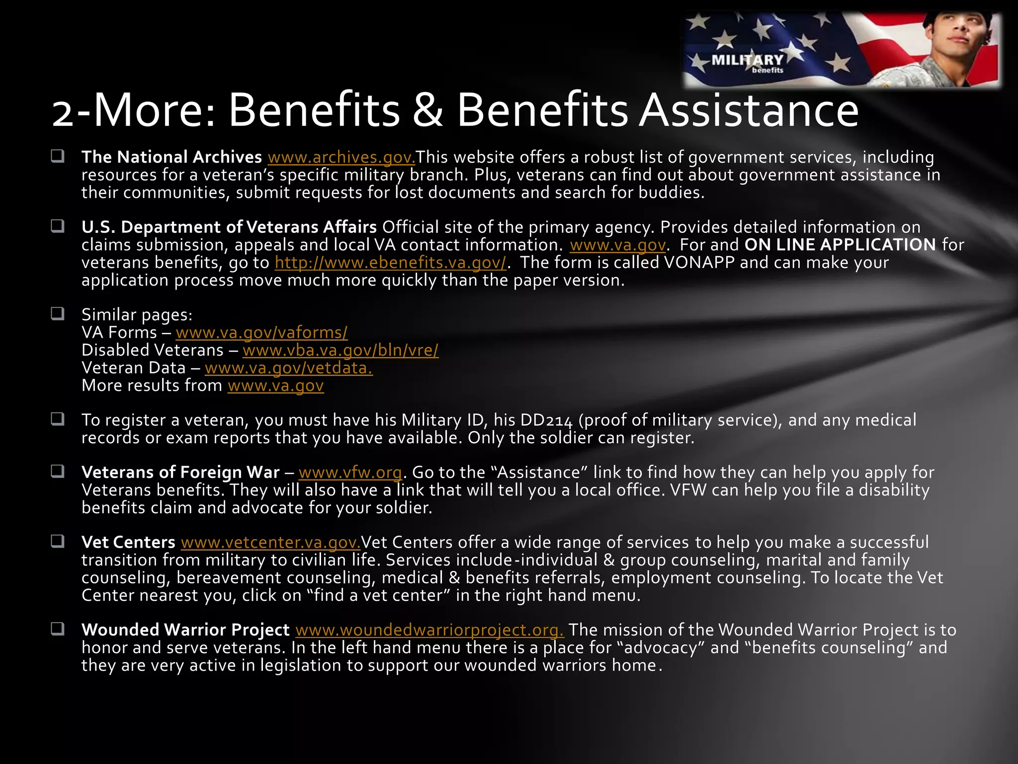  The National Archives www.archives.gov.This website offers a robust list of government services, including
resources for a veteran’s specific military branch. Plus, veterans can find out about government assistance in
their communities, submit requests for lost documents and search for buddies.
 U.S. Department of Veterans Affairs Official site of the primary agency. Provides detailed information on
claims submission, appeals and local VA contact information. www.va.gov. For and ON LINE APPLICATION for
veterans benefits, go to http://www.ebenefits.va.gov/. The form is called VONAPP and can make your
application process move much more quickly than the paper version.
 Similar pages:
VA Forms – www.va.gov/vaforms/
Disabled Veterans – www.vba.va.gov/bln/vre/
Veteran Data – www.va.gov/vetdata.
More results from www.va.gov
 To register a veteran, you must have his Military ID, his DD214 (proof of military service), and any medical
records or exam reports that you have available. Only the soldier can register.
 Veterans of Foreign War – www.vfw.org. Go to the “Assistance” link to find how they can help you apply for
Veterans benefits. They will also have a link that will tell you a local office. VFW can help you file a disability
benefits claim and advocate for your soldier.
 Vet Centers www.vetcenter.va.gov.Vet Centers offer a wide range of services to help you make a successful
transition from military to civilian life. Services include-individual & group counseling, marital and family
counseling, bereavement counseling, medical & benefits referrals, employment counseling. To locate the Vet
Center nearest you, click on “find a vet center” in the right hand menu.
 Wounded Warrior Project www.woundedwarriorproject.org. The mission of the Wounded Warrior Project is to
honor and serve veterans. In the left hand menu there is a place for “advocacy” and “benefits counseling” and
they are very active in legislation to support our wounded warriors home.
2-More: Benefits & Benefits Assistance
 