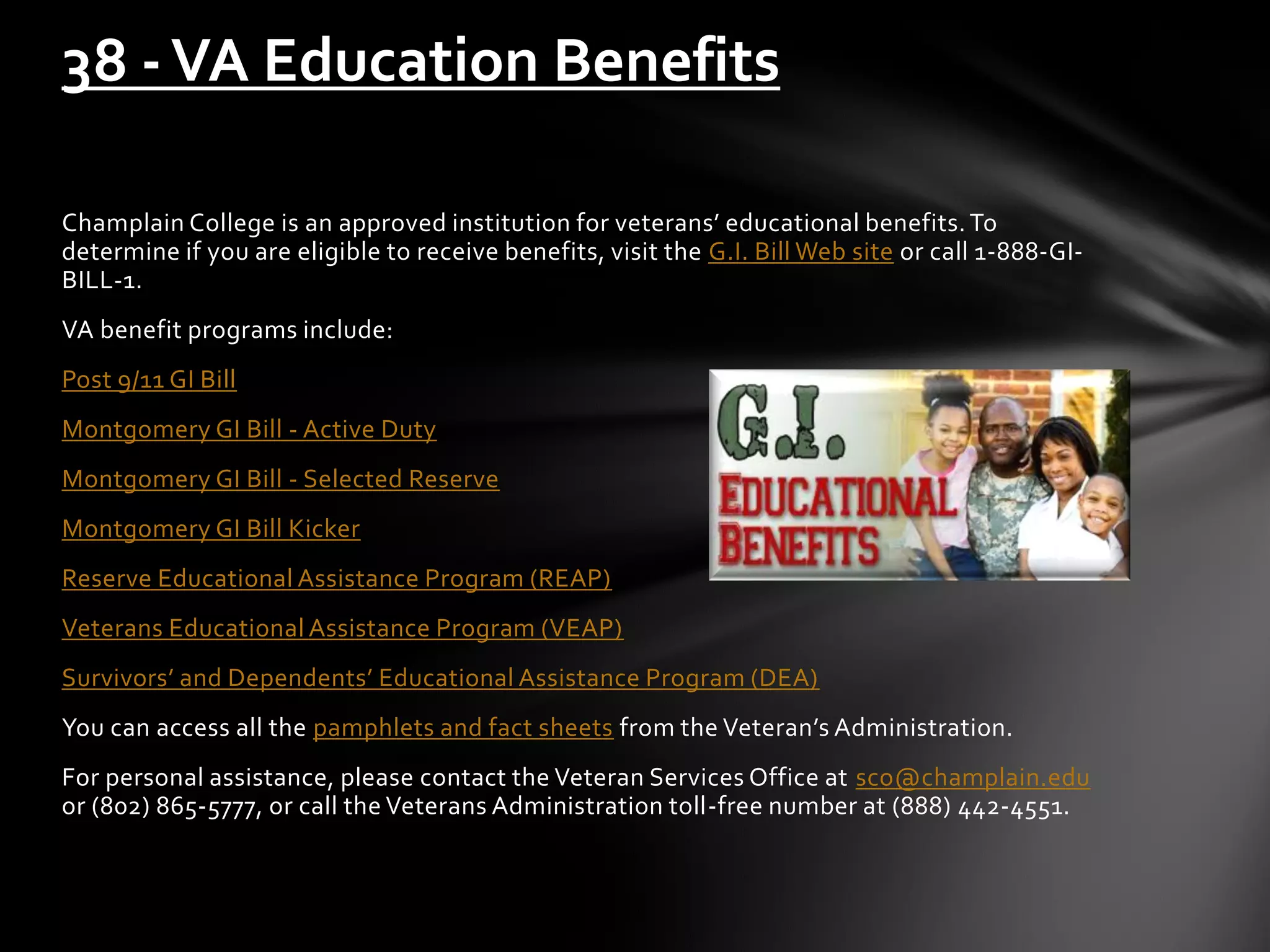 Champlain College is an approved institution for veterans’ educational benefits.To
determine if you are eligible to receive benefits, visit the G.I. Bill Web site or call 1-888-GI-
BILL-1.
VA benefit programs include:
Post 9/11 GI Bill
Montgomery GI Bill - Active Duty
Montgomery GI Bill - Selected Reserve
Montgomery GI Bill Kicker
Reserve Educational Assistance Program (REAP)
Veterans Educational Assistance Program (VEAP)
Survivors’ and Dependents’ Educational Assistance Program (DEA)
You can access all the pamphlets and fact sheets from the Veteran’s Administration.
For personal assistance, please contact the Veteran Services Office at sco@champlain.edu
or (802) 865-5777, or call the Veterans Administration toll-free number at (888) 442-4551.
38 -VA Education Benefits
 