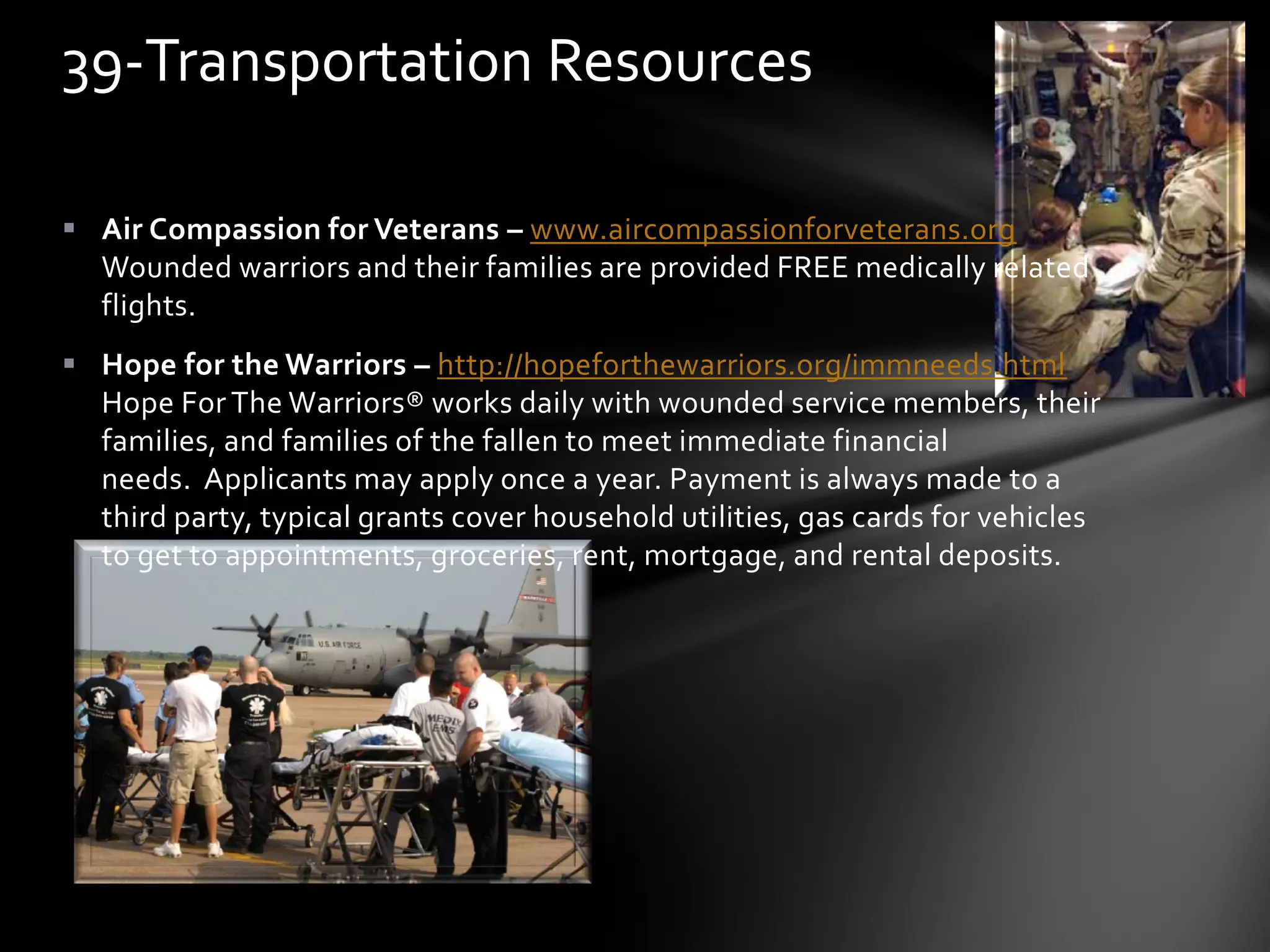  Air Compassion for Veterans – www.aircompassionforveterans.org
Wounded warriors and their families are provided FREE medically related
flights.
 Hope for the Warriors – http://hopeforthewarriors.org/immneeds.html
Hope For The Warriors® works daily with wounded service members, their
families, and families of the fallen to meet immediate financial
needs. Applicants may apply once a year. Payment is always made to a
third party, typical grants cover household utilities, gas cards for vehicles
to get to appointments, groceries, rent, mortgage, and rental deposits.
39-Transportation Resources
 